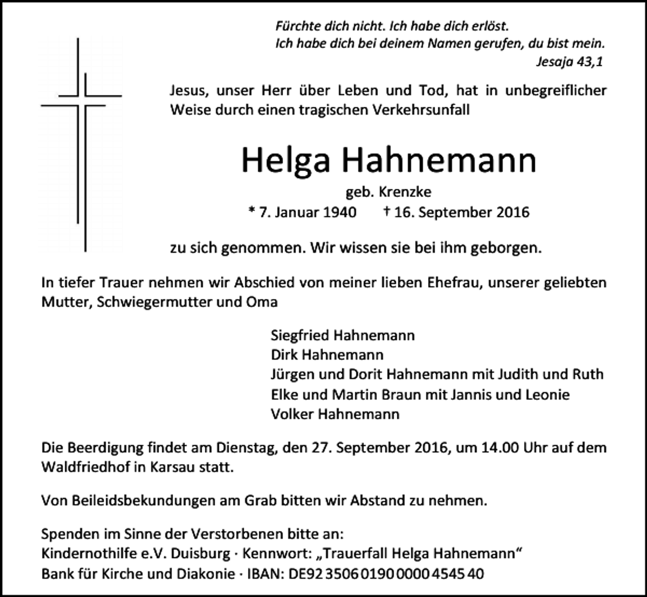 <p>Fürchte dich nicht. Ich habe dich erlöst.<br />Ich habe dich bei deinem Namen gerufen, du bist mein.<br />Jesaja 43,1</p><p>Jesus, unser Herr über Leben und Tod, hat in unbegreiflicher<br />Weise durch einen tragischen Verkehrsunfall</p><p>Helga Hahnemann<br />geb. Krenzke<br />† 16. September 2016<br />* 7. Januar 1940</p><p>zu sich genommen. Wir wissen sie bei ihm geborgen.<br />In tiefer Trauer nehmen wir Abschied von meiner lieben Ehefrau, unserer geliebten<br />Mutter, Schwiegermutter und Oma<br />Siegfried Hahnemann<br />Dirk Hahnemann<br />Jürgen und Dorit Hahnemann mit Judith und Ruth<br />Elke und Martin Braun mit Jannis und Leonie<br />Volker Hahnemann<br />Die Beerdigung findet am Dienstag, den 27. September 2016, um 14.00 Uhr auf dem<br />Waldfriedhof in Karsau statt.<br />Von Beileidsbekundungen am Grab bitten wir Abstand zu nehmen.<br />Spenden im Sinne der Verstorbenen bitte an:<br />Kindernothilfe e.V. Duisburg · Kennwort: „Trauerfall Helga Hahnemann“<br />Bank für Kirche und Diakonie · IBAN: DE92 3506 019000 4545 40</p>