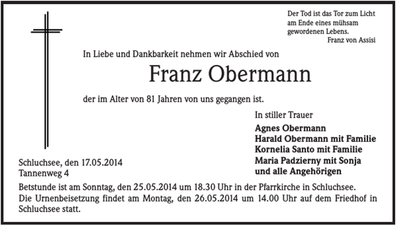<p>Der Tod ist das Tor zum Licht<br />am Ende eines mühsam<br />gewordenen Lebens.<br />Franz von Assisi</p><p>In Liebe und Dankbarkeit nehmen wir Abschied von</p><p>Franz Obermann<br />der im Alter von 81 Jahren von uns gegangen ist.<br />In stiller Trauer<br />Agnes Obermann<br />Harald Obermann mit Familie<br />Kornelia Santo mit Familie<br />Maria Padzierny mit Sonja<br />und alle Angehörigen</p><p>Schluchsee, den 17.05.2014<br />Tannenweg 4<br />Betstunde ist am Sonntag, den 25.05.2014 um 18.30 Uhr in der Pfarrkirche in Schluchsee.<br />Die Urnenbeisetzung findet am Montag, den 26.05.2014 um 14.00 Uhr auf dem Friedhof in<br />Schluchsee statt.</p>