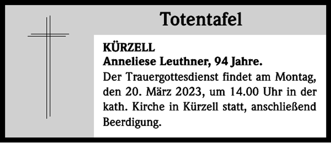 <p>Totentafel<br />Totentafel<br />KÜRZELL<br />Anneliese Leuthner, 94 Jahre.<br />Der Trauergottesdienst findet am Montag,<br />den 20. März 2023, um 14.00 Uhr in der<br />kath. Kirche in Kürzell statt, anschließend<br />Beerdigung.</p>