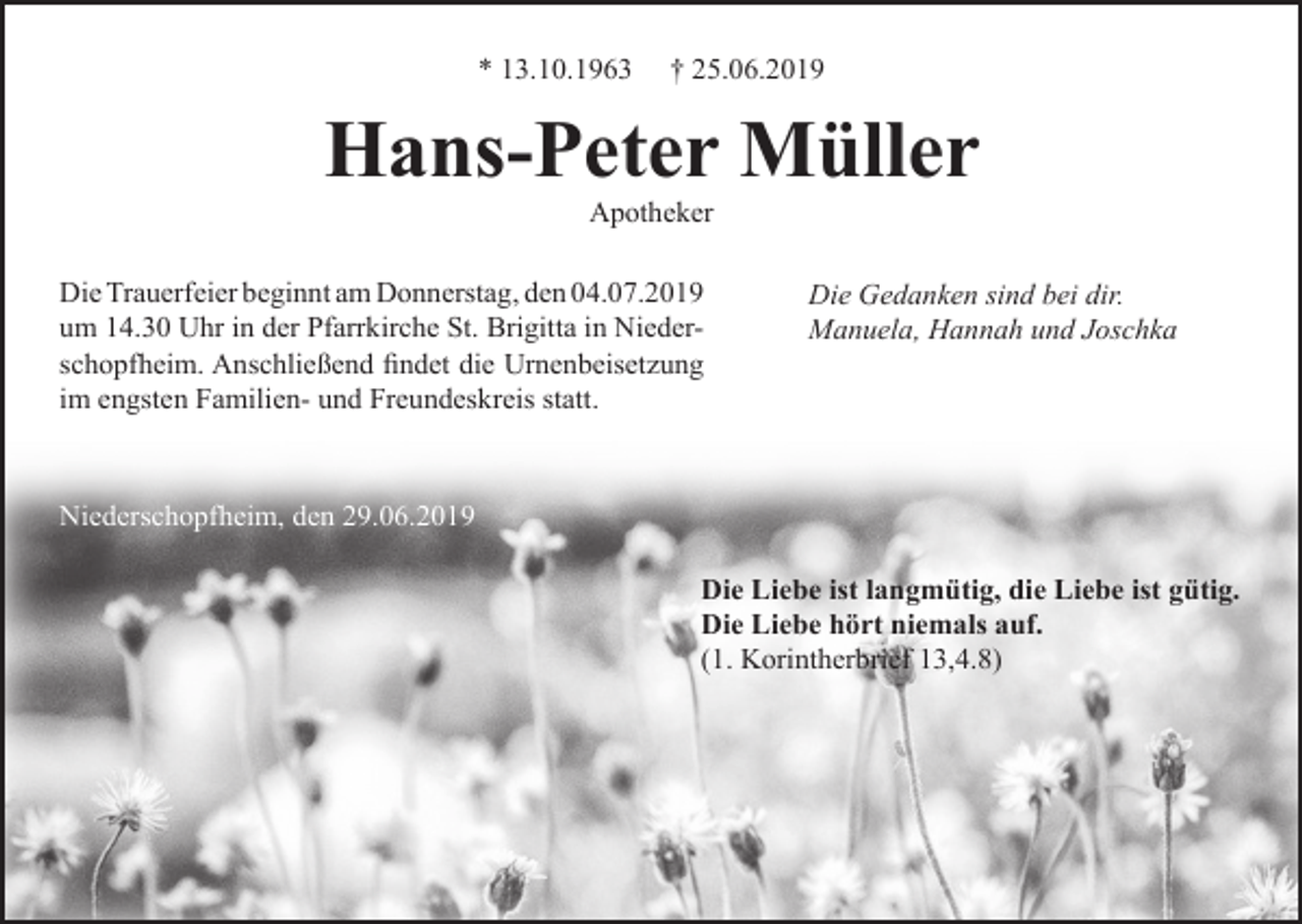 <p>* 13.10.1963</p><p>† 25.06.2019</p><p>Hans-Peter Müller<br />Apotheker<br />Die Trauerfeier beginnt am Donnerstag, den 04.07.2019<br />um 14.30 Uhr in der Pfarrkirche St. Brigitta in Niederschopfheim. Anschließend findet die Urnenbeisetzung<br />im engsten Familien- und Freundeskreis statt.</p><p>Die Gedanken sind bei dir.<br />Manuela, Hannah und Joschka</p><p>Niederschopfheim, den 29.06.2019<br />Die Liebe ist langmütig, die Liebe ist gütig.<br />Die Liebe hört niemals auf.<br />(1. Korintherbrief 13,4.8)</p>