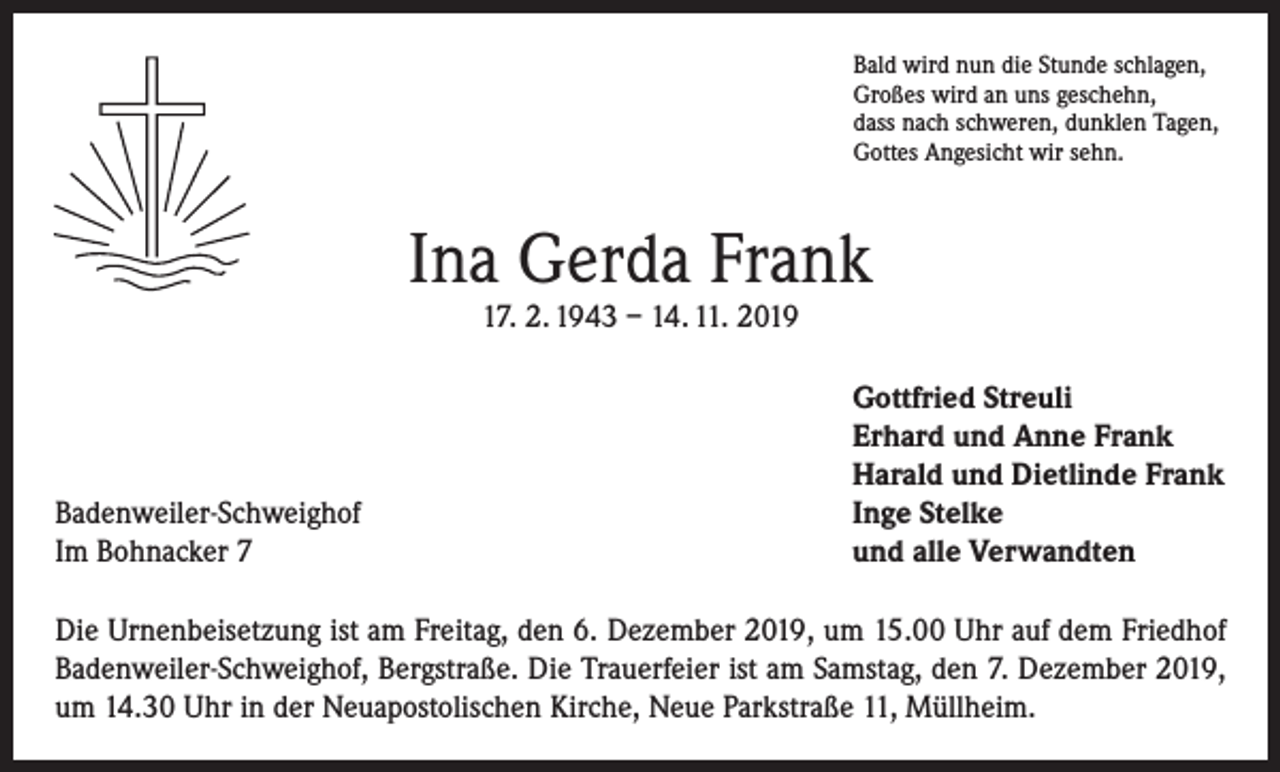 <p>Bald wird nun die Stunde schlagen,<br />Großes wird an uns geschehn,<br />dass nach schweren, dunklen Tagen,<br />Gottes Angesicht wir sehn.</p><p>Ina Gerda Frank<br />17. 2. 1943 – 14. 11. 2019</p><p>Badenweiler-Schweighof<br />Im Bohnacker 7</p><p>Gottfried Streuli<br />Erhard und Anne Frank<br />Harald und Dietlinde Frank<br />Inge Stelke<br />und alle Verwandten</p><p>Die Urnenbeisetzung ist am Freitag, den 6. Dezember 2019, um 15.00 Uhr auf dem Friedhof<br />Badenweiler-Schweighof, Bergstraße. Die Trauerfeier ist am Samstag, den 7. Dezember 2019,<br />um 14.30 Uhr in der Neuapostolischen Kirche, Neue Parkstraße 11, Müllheim.</p>