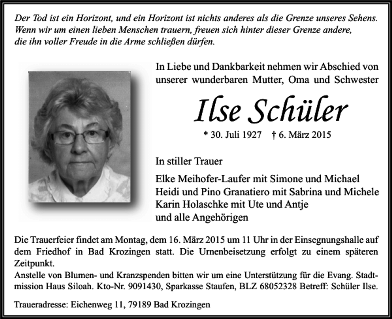 <p>Der Tod ist ein Horizont, und ein Horizont ist nichts anderes als die Grenze unseres Sehens.<br />Wenn wir um einen lieben Menschen trauern, freuen sich hinter dieser Grenze andere,<br />die ihn voller Freude in die Arme schließen dürfen.</p><p>In Liebe und Dankbarkeit nehmen wir Abschied von<br />unserer wunderbaren Mutter, Oma und Schwester</p><p>Ilse Schüler<br />* 30. Juli 1927</p><p>† 6. März 2015</p><p>In stiller Trauer<br />Elke Meihofer-Laufer mit Simone und Michael<br />Heidi und Pino Granatiero mit Sabrina und Michele<br />Karin Holaschke mit Ute und Antje<br />und alle Angehörigen<br />Die Trauerfeier findet am Montag, dem 16. März 2015 um 11 Uhr in der Einsegnungshalle auf<br />dem Friedhof in Bad Krozingen statt. Die Urnenbeisetzung erfolgt zu einem späteren<br />Zeitpunkt.<br />Anstelle von Blumen- und Kranzspenden bitten wir um eine Unterstützung für die Evang. Stadtmission Haus Siloah. Kto-Nr. 9091430, Sparkasse Staufen, BLZ 68052328 Betreff: Schüler Ilse.<br />Traueradresse: Eichenweg 11, 79189 Bad Krozingen</p>