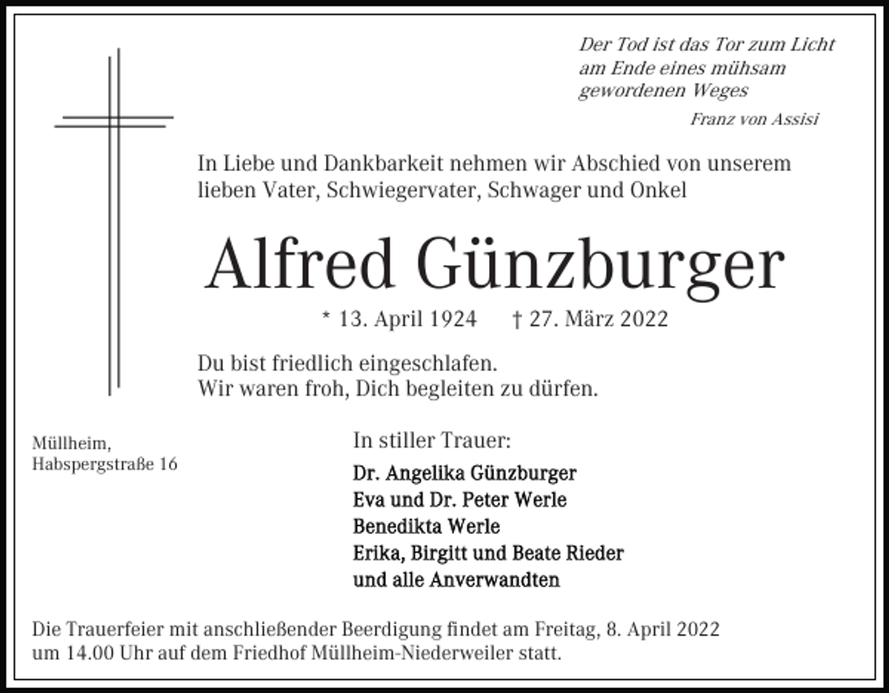 <p>Der Tod ist das Tor zum Licht<br />am Ende eines mühsam<br />gewordenen Weges<br />Franz von Assisi</p><p>In Liebe und Dankbarkeit nehmen wir Abschied von unserem<br />lieben Vater, Schwiegervater, Schwager und Onkel</p><p>Alfred Günzburger<br />* 13. April 1924</p><p>† 27. März 2022</p><p>Du bist friedlich eingeschlafen.<br />Wir waren froh, Dich begleiten zu dürfen.<br />Müllheim,<br />Habspergstraße 16</p><p>In stiller Trauer:</p><p>Die Trauerfeier mit anschließender Beerdigung ﬁndet am Freitag, 8. April 2022<br />um 14.00 Uhr auf dem Friedhof Müllheim-Niederweiler statt.</p>