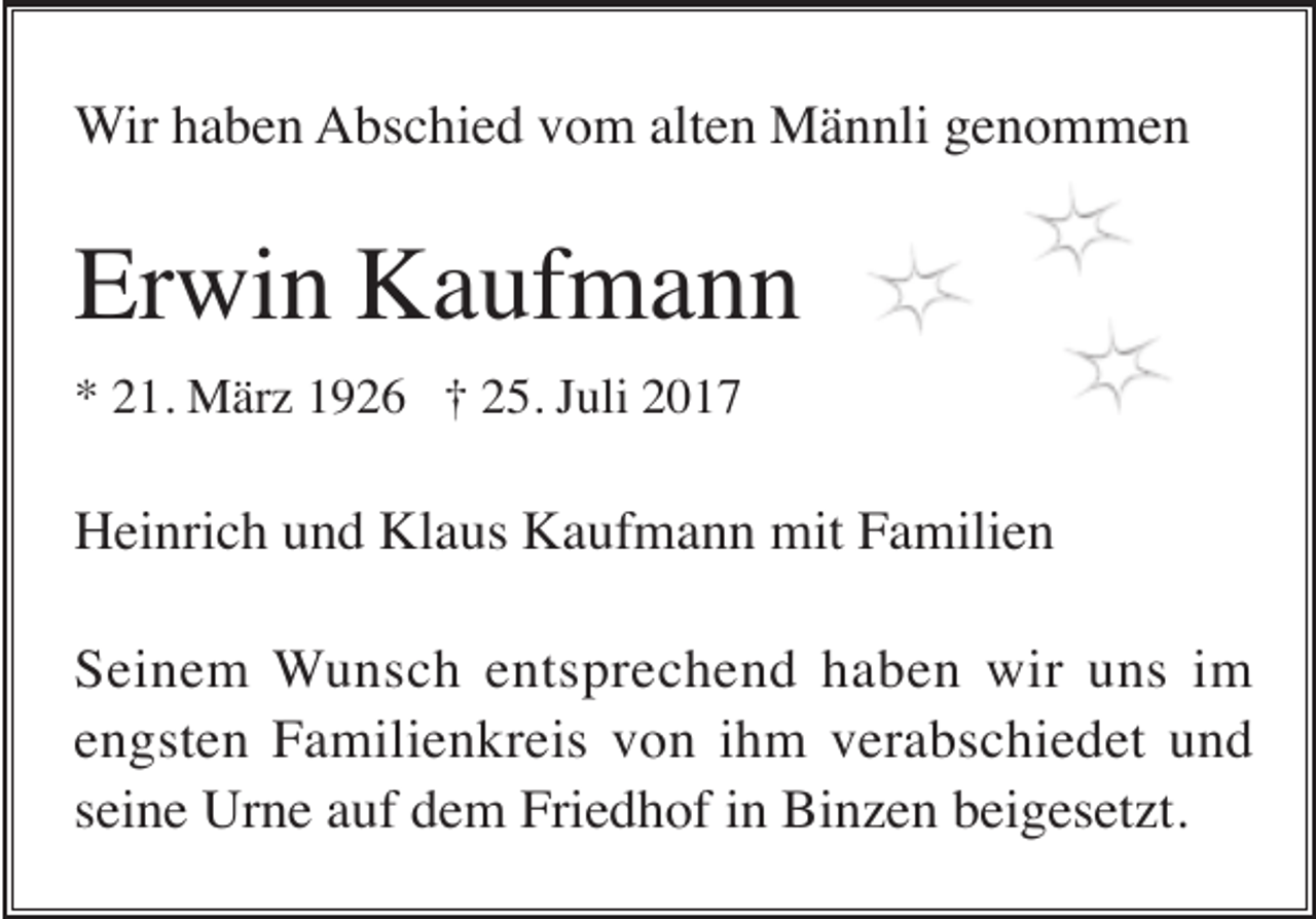 <p>Wir haben Abschied vom alten Männli genommen</p><p>Erwin Kaufmann<br />* 21. März 1926 † 25. Juli 2017</p><p>Heinrich und Klaus Kaufmann mit Familien<br />Seinem Wunsch entsprechend haben wir uns im<br />engsten Familienkreis von ihm verabschiedet und<br />seine Urne auf dem Friedhof in Binzen beigesetzt.</p>
