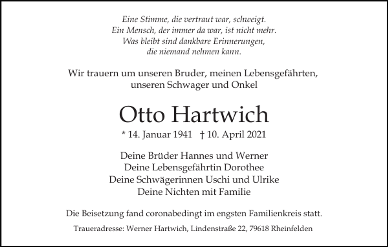 <p>Eine Stimme, die vertraut war, schweigt.<br />Ein Mensch, der immer da war, ist nicht mehr.<br />Was bleibt sind dankbare Erinnerungen,<br />die niemand nehmen kann.</p><p>Wir trauern um unseren Bruder, meinen Lebensgefährten,<br />unseren Schwager und Onkel</p><p>Otto Hartwich<br />* 14. Januar 1941 † 10. April 2021</p><p>Deine Brüder Hannes und Werner<br />Deine Lebensgefährtin Dorothee<br />Deine Schwägerinnen Uschi und Ulrike<br />Deine Nichten mit Familie<br />Die Beisetzung fand coronabedingt im engsten Familienkreis statt.<br />Traueradresse: Werner Hartwich, Lindenstraße 22, 79618 Rheinfelden</p>