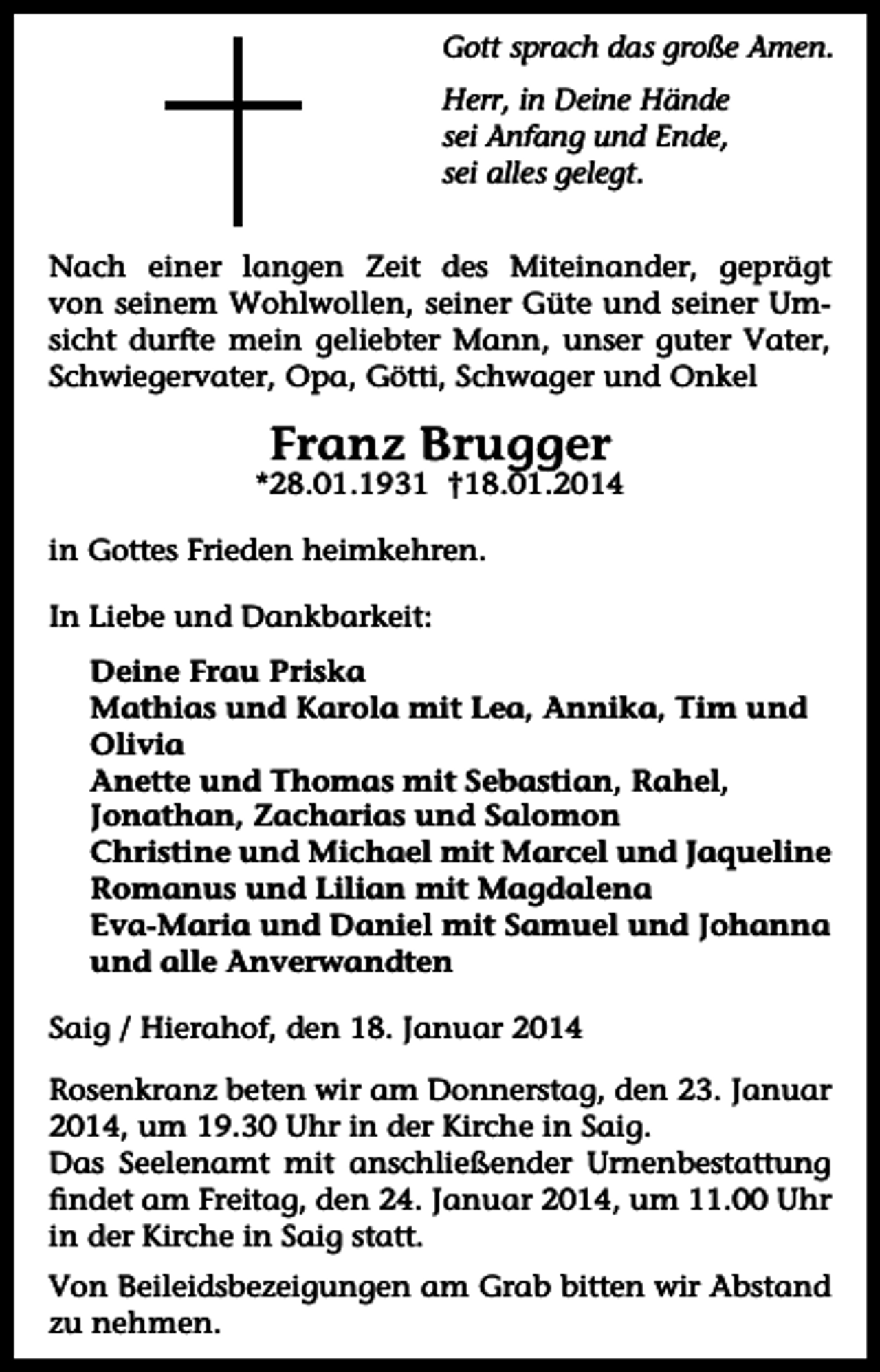 <p>Gott sprach das große Amen.<br />Herr, in Deine Hände<br />sei Anfang und Ende,<br />sei alles gelegt.<br />Nach einer langen Zeit des Miteinander, geprägt<br />von seinem Wohlwollen, seiner Güte und seiner Umsicht durfte mein geliebter Mann, unser guter Vater,<br />Schwiegervater, Opa, Götti, Schwager und Onkel</p><p>Franz Brugger</p><p>*28.01.1931 †18.01.2014<br />in Gottes Frieden heimkehren.<br />In Liebe und Dankbarkeit:<br />Deine Frau Priska<br />Mathias und Karola mit Lea, Annika, Tim und<br />Olivia<br />Anette und Thomas mit Sebastian, Rahel,<br />Jonathan, Zacharias und Salomon<br />Christine und Michael mit Marcel und Jaqueline<br />Romanus und Lilian mit Magdalena<br />Eva-Maria und Daniel mit Samuel und Johanna<br />und alle Anverwandten<br />Saig / Hierahof, den 18. Januar 2014<br />Rosenkranz beten wir am Donnerstag, den 23. Januar<br />2014, um 19.30 Uhr in der Kirche in Saig.<br />Das Seelenamt mit anschließender Urnenbestattung<br />findet am Freitag, den 24. Januar 2014, um 11.00 Uhr<br />in der Kirche in Saig statt.<br />Von Beileidsbezeigungen am Grab bitten wir Abstand<br />zu nehmen.</p>