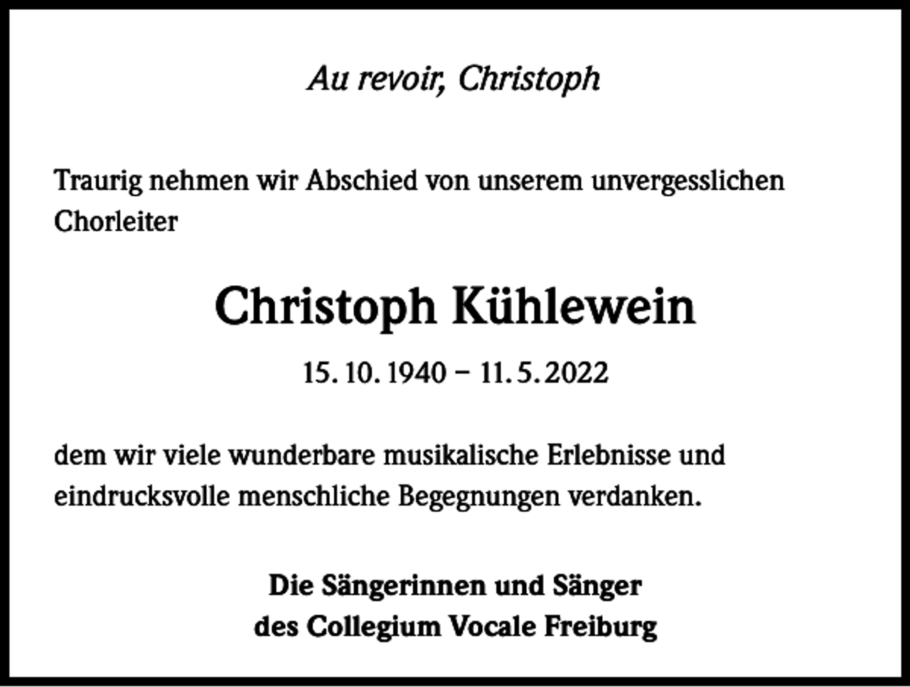 <p>Au revoir, Christoph<br />Traurig nehmen wir Abschied von unserem unvergesslichen<br />Chorleiter</p><p>Christoph Kühlewein<br />15. 10. 1940 – 11. 5. 2022<br />dem wir viele wunderbare musikalische Erlebnisse und<br />eindrucksvolle menschliche Begegnungen verdanken.<br />Die Sängerinnen und Sänger<br />des Collegium Vocale Freiburg</p>