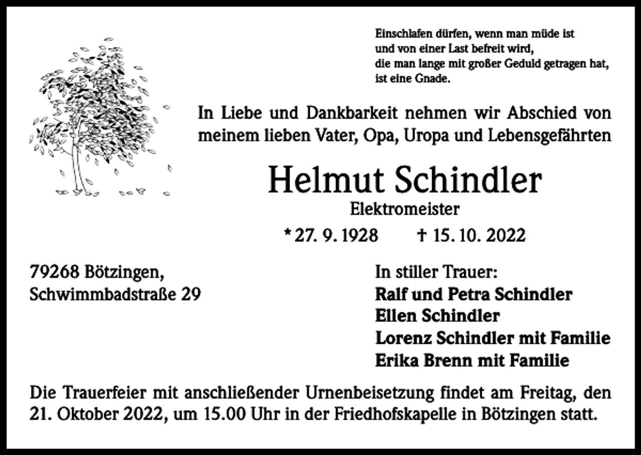 <p>Einschlafen dürfen, wenn man müde ist<br />und von einer Last befreit wird,<br />die man lange mit großer Geduld getragen hat,<br />ist eine Gnade.</p><p>In Liebe und Dankbarkeit nehmen wir Abschied von<br />meinem lieben Vater, Opa, Uropa und Lebensgefährten</p><p>Helmut Schindler<br />Elektromeister<br />* 27. 9. 1928 † 15. 10. 2022</p><p>79268 Bötzingen,<br />Schwimmbadstraße 29</p><p>In stiller Trauer:<br />Ralf und Petra Schindler<br />Ellen Schindler<br />Lorenz Schindler mit Familie<br />Erika Brenn mit Familie</p><p>Die Trauerfeier mit anschließender Urnenbeisetzung findet am Freitag, den<br />21. Oktober 2022, um 15.00 Uhr in der Friedhofskapelle in Bötzingen statt.</p>