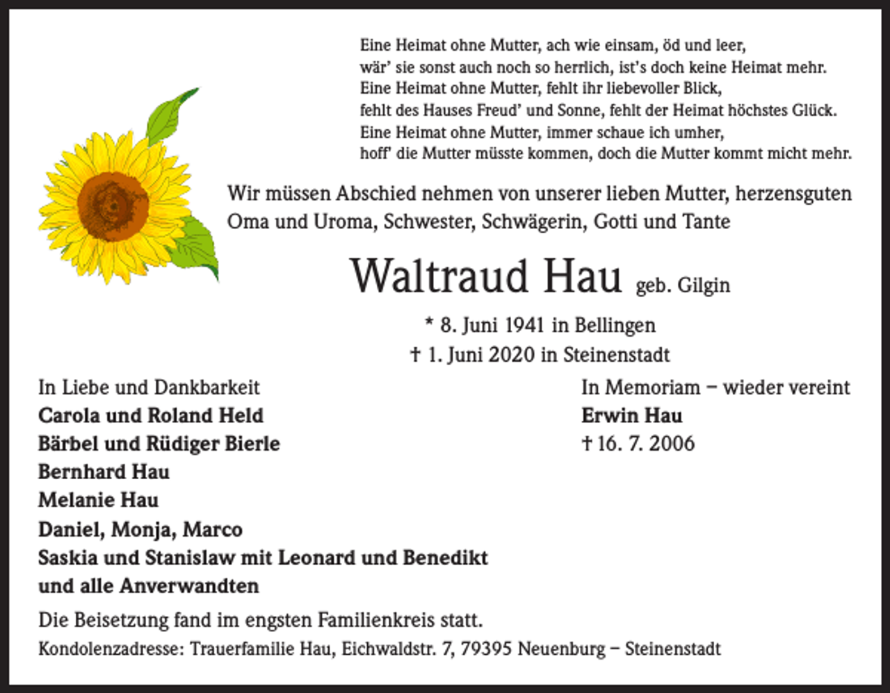<p>Eine Heimat ohne Mutter, ach wie einsam, öd und leer,<br />wär’ sie sonst auch noch so herrlich, ist’s doch keine Heimat mehr.<br />Eine Heimat ohne Mutter, fehlt ihr liebevoller Blick,<br />fehlt des Hauses Freud’ und Sonne, fehlt der Heimat höchstes Glück.<br />Eine Heimat ohne Mutter, immer schaue ich umher,<br />hoff’ die Mutter müsste kommen, doch die Mutter kommt micht mehr.</p><p>Wir müssen Abschied nehmen von unserer lieben Mutter, herzensguten<br />Oma und Uroma, Schwester, Schwägerin, Gotti und Tante</p><p>Waltraud Hau geb. Gilgin<br />* 8. Juni 1941 in Bellingen<br />† 1. Juni 2020 in Steinenstadt<br />In Memoriam – wieder vereint<br />Erwin Hau<br />† 16. 7. 2006</p><p>In Liebe und Dankbarkeit<br />Carola und Roland Held<br />Bärbel und Rüdiger Bierle<br />Bernhard Hau<br />Melanie Hau<br />Daniel, Monja, Marco<br />Saskia und Stanislaw mit Leonard und Benedikt<br />und alle Anverwandten<br />Die Beisetzung fand im engsten Familienkreis statt.</p><p>Kondolenzadresse: Trauerfamilie Hau, Eichwaldstr. 7, 79395 Neuenburg – Steinenstadt</p>