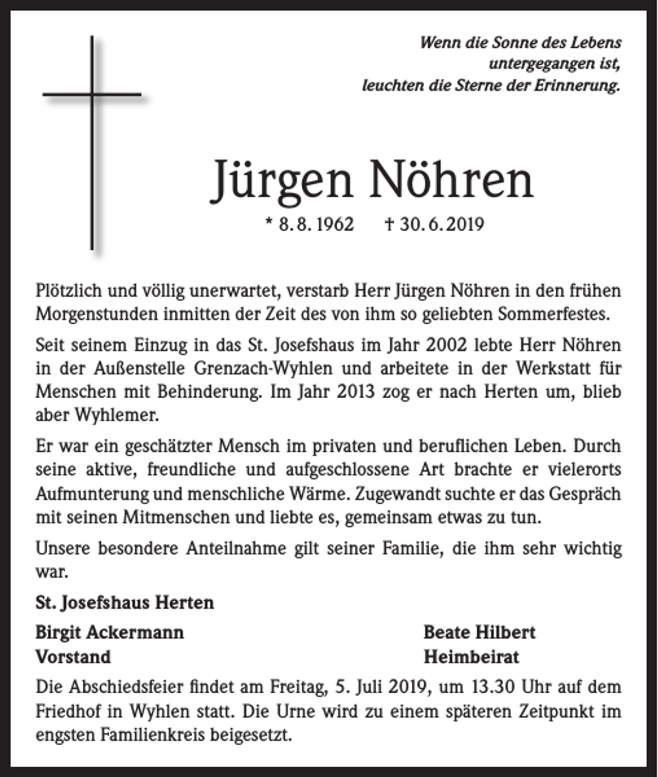 <p>Wenn die Sonne des Lebens<br />untergegangen ist,<br />leuchten die Sterne der Erinnerung.</p><p>Jürgen Nöhren<br />* 8. 8. 1962 † 30. 6. 2019<br />Plötzlich und völlig unerwartet, verstarb Herr Jürgen Nöhren in den frühen<br />Morgenstunden inmitten der Zeit des von ihm so geliebten Sommerfestes.<br />Seit seinem Einzug in das St. Josefshaus im Jahr 2002 lebte Herr Nöhren<br />in der Außenstelle Grenzach-Wyhlen und arbeitete in der Werkstatt für<br />Menschen mit Behinderung. Im Jahr 2013 zog er nach Herten um, blieb<br />aber Wyhlemer.<br />Er war ein geschätzter Mensch im privaten und beruflichen Leben. Durch<br />seine aktive, freundliche und aufgeschlossene Art brachte er vielerorts<br />Aufmunterung und menschliche Wärme. Zugewandt suchte er das Gespräch<br />mit seinen Mitmenschen und liebte es, gemeinsam etwas zu tun.<br />Unsere besondere Anteilnahme gilt seiner Familie, die ihm sehr wichtig<br />war.<br />St. Josefshaus Herten<br />Birgit Ackermann<br />Vorstand</p><p>Beate Hilbert<br />Heimbeirat</p><p>Die Abschiedsfeier findet am Freitag, 5. Juli 2019, um 13.30 Uhr auf dem<br />Friedhof in Wyhlen statt. Die Urne wird zu einem späteren Zeitpunkt im<br />engsten Familienkreis beigesetzt.</p>