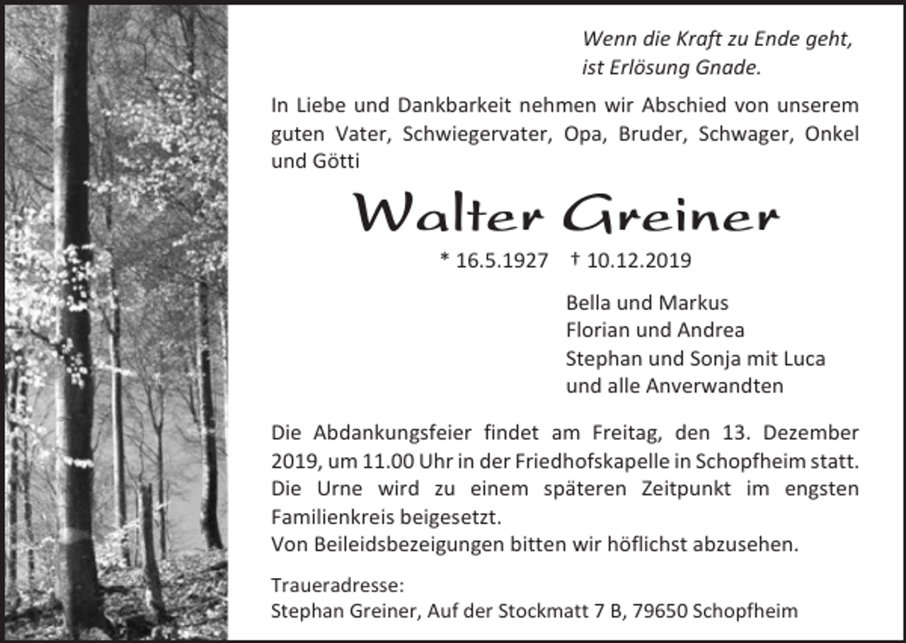 <p>Wenn die Kraft zu Ende geht,<br />ist Erlösung Gnade.<br />In Liebe und Dankbarkeit nehmen wir Abschied von unserem<br />guten Vater, Schwiegervater, Opa, Bruder, Schwager, Onkel<br />und Götti</p><p>Walter Greiner<br />* 16.5.1927 † 10.12.2019<br />Bella und Markus<br />Florian und Andrea<br />Stephan und Sonja mit Luca<br />und alle Anverwandten<br />Die Abdankungsfeier findet am Freitag, den 13. Dezember<br />2019, um 11.00 Uhr in der Friedhofskapelle in Schopfheim statt.<br />Die Urne wird zu einem späteren Zeitpunkt im engsten<br />Familienkreis beigesetzt.<br />Von Beileidsbezeigungen bitten wir höflichst abzusehen.<br />Traueradresse:<br />Stephan Greiner, Auf der Stockmatt 7 B, 79650 Schopfheim</p>