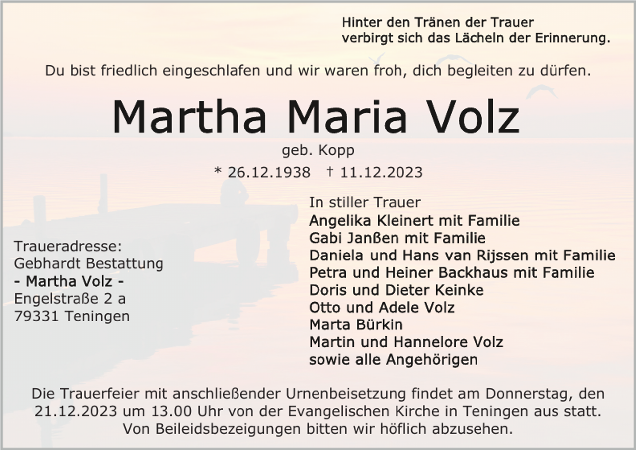 <p>Du bist friedlich eingeschlafen und wir waren froh, dich begleiten zu dürfen.</p><p>geb. Kopp<br />* 26.12.1938</p><p>† 11.12.2023</p><p>In stiller Trauer<br />Traueradresse:<br />Gebhardt Bestattung<br />Engelstraße 2 a<br />79331 Teningen</p><p>Die Trauerfeier mit anschließender Urnenbeisetzung findet am Donnerstag, den<br />21.12.2023 um 13.00 Uhr von der Evangelischen Kirche in Teningen aus statt.<br />Von Beileidsbezeigungen bitten wir höflich abzusehen.</p>