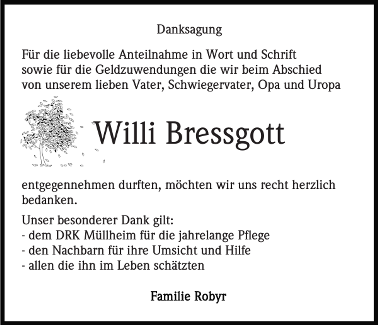 <p>Danksagung<br />Für die liebevolle Anteilnahme in Wort und Schrift<br />sowie für die Geldzuwendungen die wir beim Abschied<br />von unserem lieben Vater, Schwiegervater, Opa und Uropa</p><p>Willi Bressgott<br />entgegennehmen durften, möchten wir uns recht herzlich<br />bedanken.<br />Unser besonderer Dank gilt:<br />- dem DRK Müllheim für die jahrelange Pflege<br />- den Nachbarn für ihre Umsicht und Hilfe<br />- allen die ihn im Leben schätzten</p>