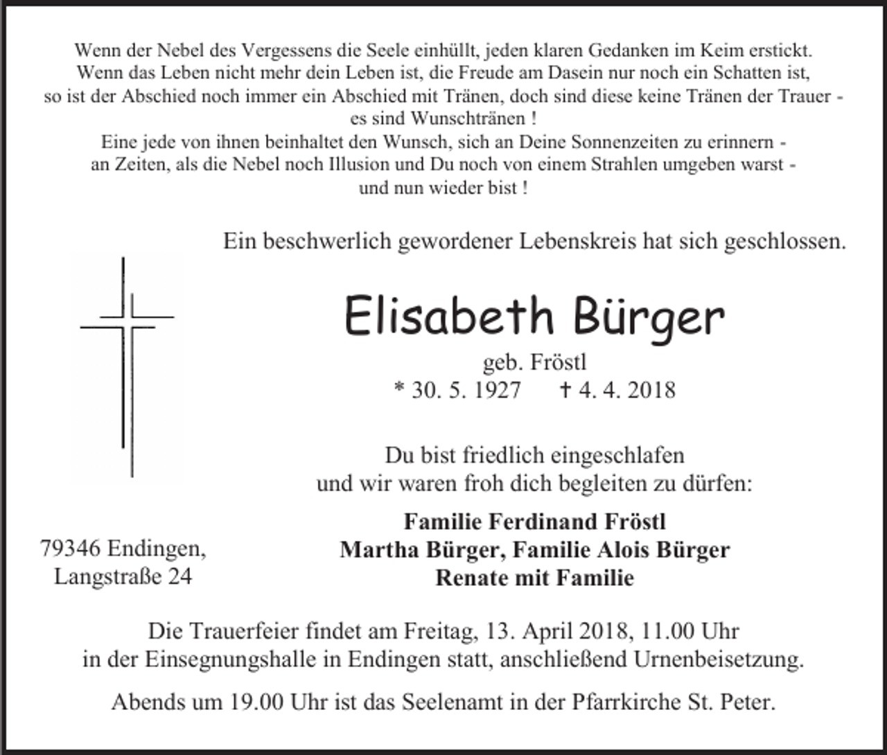 <p>Wenn der Nebel des Vergessens die Seele einhüllt, jeden klaren Gedanken im Keim erstickt.<br />Wenn das Leben nicht mehr dein Leben ist, die Freude am Dasein nur noch ein Schatten ist,<br />so ist der Abschied noch immer ein Abschied mit Tränen, doch sind diese keine Tränen der Trauer es sind Wunschtränen !<br />Eine jede von ihnen beinhaltet den Wunsch, sich an Deine Sonnenzeiten zu erinnern an Zeiten, als die Nebel noch Illusion und Du noch von einem Strahlen umgeben warst und nun wieder bist !</p><p>Ein beschwerlich gewordener Lebenskreis hat sich geschlossen.</p><p>Elisabeth Bürger<br />geb. Fröstl<br />* 30. 5. 1927<br /> 4. 4. 2018</p><p>Du bist friedlich eingeschlafen<br />und wir waren froh dich begleiten zu dürfen:<br />79346 Endingen,<br />Langstraße 24</p><p>Familie Ferdinand Fröstl<br />Martha Bürger, Familie Alois Bürger<br />Renate mit Familie</p><p>Die Trauerfeier findet am Freitag, 13. April 2018, 11.00 Uhr<br />in der Einsegnungshalle in Endingen statt, anschließend Urnenbeisetzung.<br />Abends um 19.00 Uhr ist das Seelenamt in der Pfarrkirche St. Peter.</p>