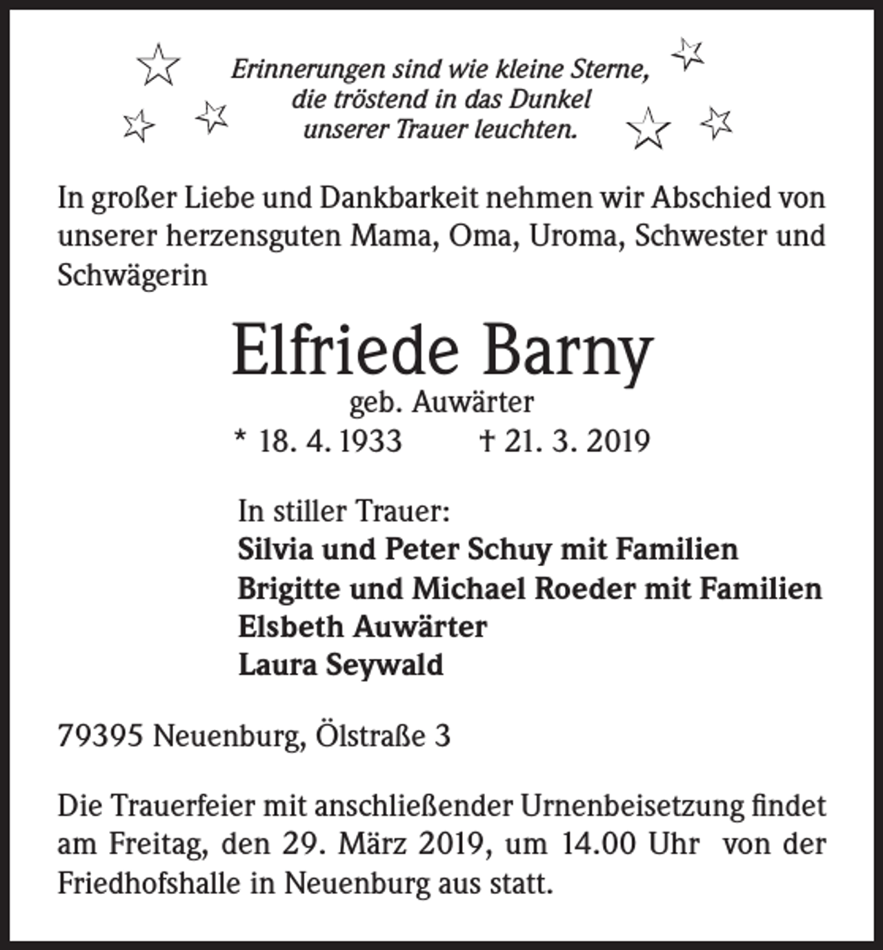 <p>★<br />★</p><p>Erinnerungen sind wie kleine Sterne,<br />die tröstend in das Dunkel<br />★<br />unserer Trauer leuchten.</p><p>★</p><p>★<br />★</p><p>In großer Liebe und Dankbarkeit nehmen wir Abschied von<br />unserer herzensguten Mama, Oma, Uroma, Schwester und<br />Schwägerin</p><p>Elfriede<br />Barny<br />geb. Auwärter<br />* 18. 4. 1933</p><p>† 21. 3. 2019</p><p>In stiller Trauer:<br />Silvia und Peter Schuy mit Familien<br />Brigitte und Michael Roeder mit Familien<br />Elsbeth Auwärter<br />Laura Seywald<br />79395 Neuenburg, Ölstraße 3<br />Die Trauerfeier mit anschließender Urnenbeisetzung findet<br />am Freitag, den 29. März 2019, um 14.00 Uhr von der<br />Friedhofshalle in Neuenburg aus statt.</p>