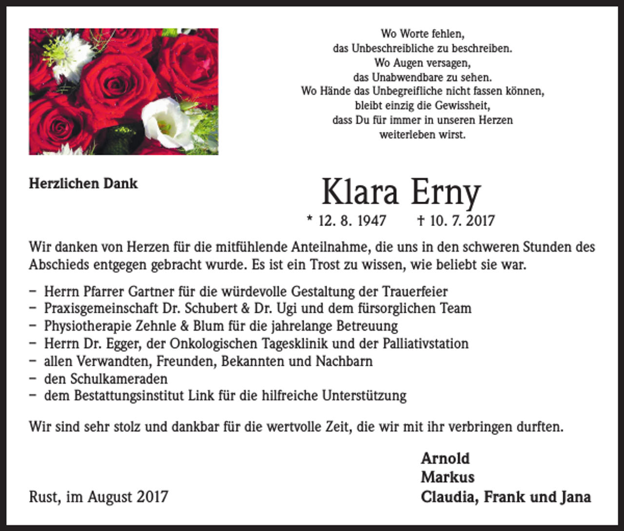 <p>Wo Worte fehlen,<br />das Unbeschreibliche zu beschreiben.<br />Wo Augen versagen,<br />das Unabwendbare zu sehen.<br />Wo Hände das Unbegreifliche nicht fassen können,<br />bleibt einzig die Gewissheit,<br />dass Du für immer in unseren Herzen<br />weiterleben wirst.</p><p>Herzlichen Dank</p><p>Klara Erny</p><p>* 12. 8. 1947 † 10. 7. 2017<br />Wir danken von Herzen für die mitfühlende Anteilnahme, die uns in den schweren Stunden des<br />Abschieds entgegen gebracht wurde. Es ist ein Trost zu wissen, wie beliebt sie war.<br />– Herrn Pfarrer Gartner für die würdevolle Gestaltung der Trauerfeier<br />– Praxisgemeinschaft Dr. Schubert &amp; Dr. Ugi und dem fürsorglichen Team<br />– Physiotherapie Zehnle &amp; Blum für die jahrelange Betreuung<br />– Herrn Dr. Egger, der Onkologischen Tagesklinik und der Palliativstation<br />– allen Verwandten, Freunden, Bekannten und Nachbarn<br />– den Schulkameraden<br />– dem Bestattungsinstitut Link für die hilfreiche Unterstützung<br />Wir sind sehr stolz und dankbar für die wertvolle Zeit, die wir mit ihr verbringen durften.</p><p>Rust, im August 2017</p><p>Arnold<br />Markus<br />Claudia, Frank und Jana</p>