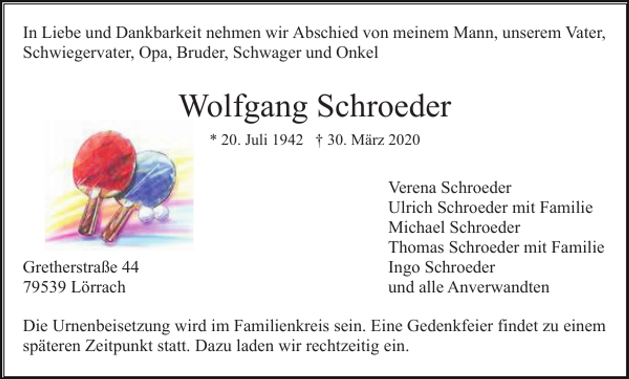 <p>In Liebe und Dankbarkeit nehmen wir Abschied von meinem Mann, unserem Vater,<br />Schwiegervater, Opa, Bruder, Schwager und Onkel</p><p>Wolfgang Schroeder<br />* 20. Juli 1942 † 30. März 2020</p><p>Gretherstraße 44<br />79539 Lörrach</p><p>Verena Schroeder<br />Ulrich Schroeder mit Familie<br />Michael Schroeder<br />Thomas Schroeder mit Familie<br />Ingo Schroeder<br />und alle Anverwandten</p><p>Die Urnenbeisetzung wird im Familienkreis sein. Eine Gedenkfeier findet zu einem<br />späteren Zeitpunkt statt. Dazu laden wir rechtzeitig ein.</p>