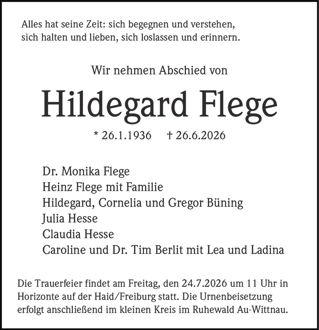 <p>Alles hat seine Zeit: sich begegnen und verstehen, sich halten und lieben, sich loslassen und erinnern.</p>

<p>Wir nehmen Abschied von</p>

<p><strong>Hildegard Flege</strong></p>

<p>* 26.1.1936 † 26.6.2026</p>

<p>Dr. Monika Flege<br/>
Heinz Flege mit Familie<br/>
Hildegard, Cornelia und Gregor Büning<br/>
Julia Hesse<br/>
Claudia Hesse<br/>
Caroline und Dr. Tim Berlit mit Lea und Ladina</p>

<p>Die Trauerfeier findet am Freitag, den 24.7.2026 um 11 Uhr in Horizonte auf der Haid/Freiburg statt. Die Urnenbeisetzung erfolgt anschließend im kleinen Kreis im Ruhewald Au-Wittnau.</p>
