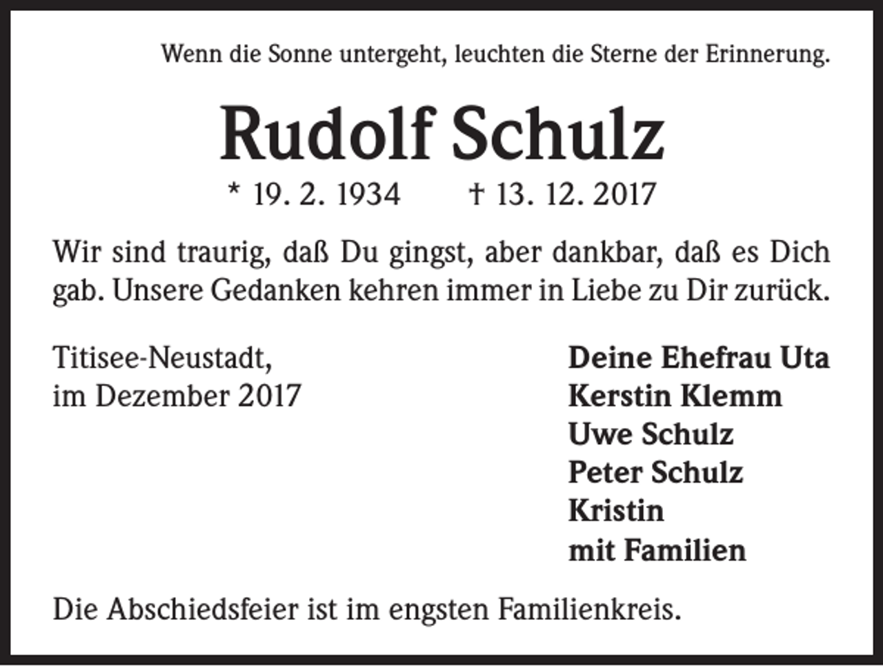 <p>Wenn die Sonne untergeht, leuchten die Sterne der Erinnerung.</p><p>Rudolf Schulz<br />* 19. 2. 1934 † 13. 12. 2017</p><p>Wir sind traurig, daß Du gingst, aber dankbar, daß es Dich<br />gab. Unsere Gedanken kehren immer in Liebe zu Dir zurück.<br />Titisee-Neustadt,<br />im Dezember 2017</p><p>Deine Ehefrau Uta<br />Kerstin Klemm<br />Uwe Schulz<br />Peter Schulz<br />Kristin<br />mit Familien</p><p>Die Abschiedsfeier ist im engsten Familienkreis.</p>