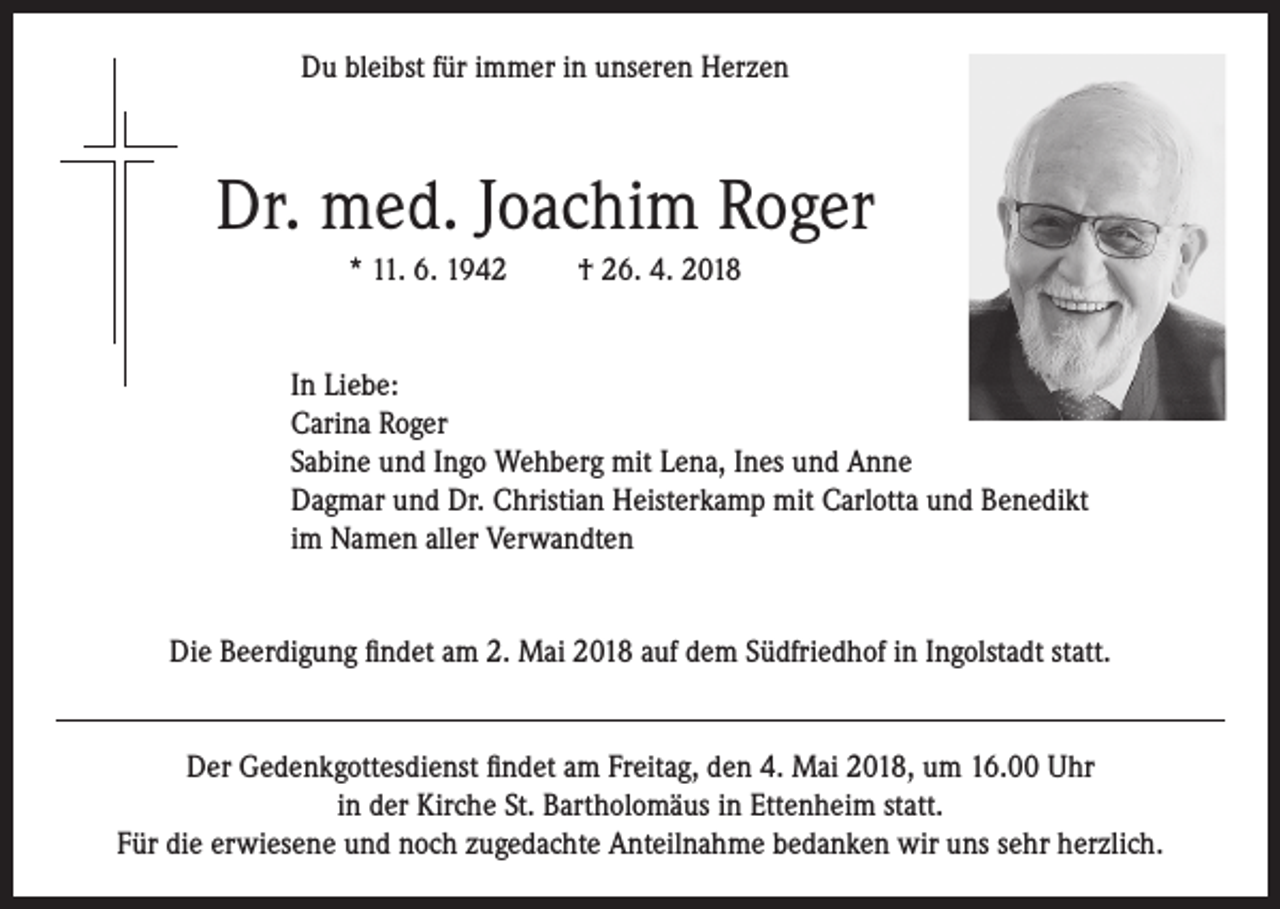 <p>Du bleibst für immer in unseren Herzen</p><p>Dr. med. Joachim Roger<br />* 11. 6. 1942</p><p>† 26. 4. 2018</p><p>In Liebe:<br />Carina Roger<br />Sabine und Ingo Wehberg mit Lena, Ines und Anne<br />Dagmar und Dr. Christian Heisterkamp mit Carlotta und Benedikt<br />im Namen aller Verwandten<br />Die Beerdigung findet am 2. Mai 2018 auf dem Südfriedhof in Ingolstadt statt.<br />Der Gedenkgottesdienst findet am Freitag, den 4. Mai 2018, um 16.00 Uhr<br />in der Kirche St. Bartholomäus in Ettenheim statt.<br />Für die erwiesene und noch zugedachte Anteilnahme bedanken wir uns sehr herzlich.</p>