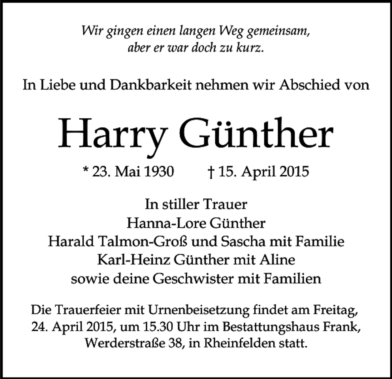 <p>Wir gingen einen langen Weg gemeinsam,<br />aber er war doch zu kurz.</p><p>In Liebe und Dankbarkeit nehmen wir Abschied von</p><p>Harry Günther<br />* 23. Mai 1930</p><p>† 15. April 2015</p><p>In stiller Trauer<br />Hanna-Lore Günther<br />Harald Talmon-Groß und Sascha mit Familie<br />Karl-Heinz Günther mit Aline<br />sowie deine Geschwister mit Familien<br />Die Trauerfeier mit Urnenbeisetzung findet am Freitag,<br />24. April 2015, um 15.30 Uhr im Bestattungshaus Frank,<br />Werderstraße 38, in Rheinfelden statt.</p>