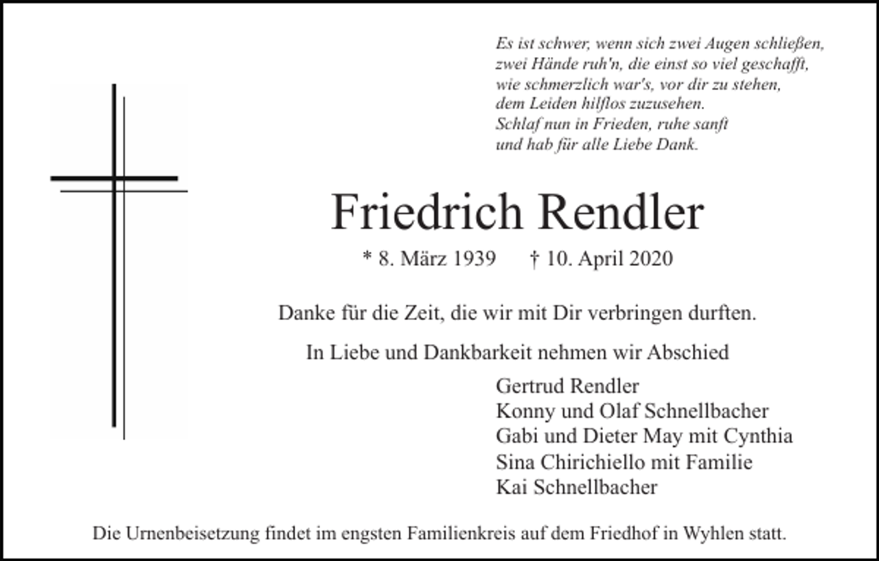 <p>Es ist schwer, wenn sich zwei Augen schließen,<br />zwei Hände ruh'n, die einst so viel geschafft,<br />wie schmerzlich war's, vor dir zu stehen,<br />dem Leiden hilflos zuzusehen.<br />Schlaf nun in Frieden, ruhe sanft<br />und hab für alle Liebe Dank.</p><p>Friedrich Rendler<br />* 8. März 1939</p><p>† 10. April 2020</p><p>Danke für die Zeit, die wir mit Dir verbringen durften.<br />In Liebe und Dankbarkeit nehmen wir Abschied<br />Gertrud Rendler<br />Konny und Olaf Schnellbacher<br />Gabi und Dieter May mit Cynthia<br />Sina Chirichiello mit Familie<br />Kai Schnellbacher<br />Die Urnenbeisetzung findet im engsten Familienkreis auf dem Friedhof in Wyhlen statt.</p>
