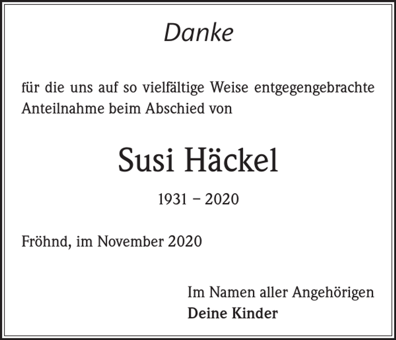 <p>Danke<br />für die uns auf so vielfältige Weise entgegengebrachte</p><p>Anteilnahme beim Abschied von</p><p>Susi Häckel<br />1931 – 2020<br />Fröhnd, im November 2020<br />Im Namen aller Angehörigen<br />Deine Kinder</p>