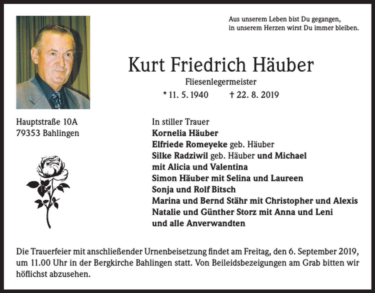 <p>Aus unserem Leben bist Du gegangen,<br />in unserem Herzen wirst Du immer bleiben.</p><p>Kurt Friedrich Häuber<br />Fliesenlegermeister<br />* 11. 5. 1940<br />† 22. 8. 2019</p><p>Hauptstraße 10A<br />In stiller Trauer<br />79353 Bahlingen Kornelia Häuber<br />Elfriede Romeyeke geb. Häuber<br />Silke Radziwil geb. Häuber und Michael<br />mit Alicia und Valentina<br />Simon Häuber mit Selina und Laureen<br />Sonja und Rolf Bitsch<br />Marina und Bernd Stähr mit Christopher und Alexis<br />Natalie und Günther Storz mit Anna und Leni<br />und alle Anverwandten<br />Die Trauerfeier mit anschließender Urnenbeisetzung findet am Freitag, den 6. September 2019,<br />um 11.00 Uhr in der Bergkirche Bahlingen statt. Von Beileidsbezeigungen am Grab bitten wir<br />höflichst abzusehen.</p>