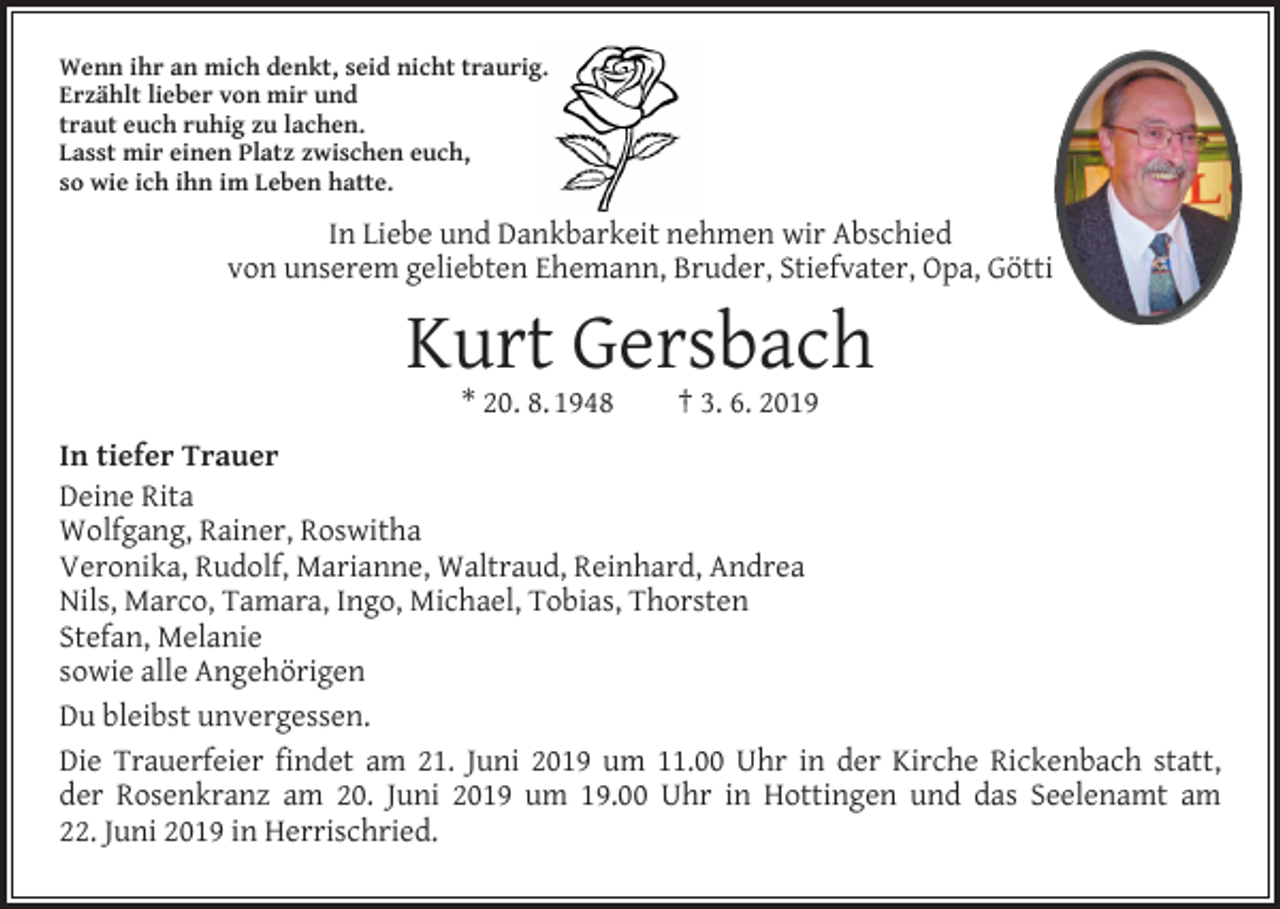 <p>Wenn ihr an mich denkt, seid nicht traurig.<br />Erzählt lieber von mir und<br />traut euch ruhig zu lachen.<br />Lasst mir einen Platz zwischen euch,<br />so wie ich ihn im Leben hatte.</p><p>In Liebe und Dankbarkeit nehmen wir Abschied<br />von unserem geliebten Ehemann, Bruder, Stiefvater, Opa, Götti</p><p>Kurt Gersbach<br />* 20. 8. 1948 † 3. 6. 2019</p><p>In tiefer Trauer<br />Deine Rita<br />Wolfgang, Rainer, Roswitha<br />Veronika, Rudolf, Marianne, Waltraud, Reinhard, Andrea<br />Nils, Marco, Tamara, Ingo, Michael, Tobias, Thorsten<br />Stefan, Melanie<br />sowie alle Angehörigen<br />Du bleibst unvergessen.<br />Die Trauerfeier findet am 21. Juni 2019 um 11.00 Uhr in der Kirche Rickenbach statt,<br />der Rosenkranz am 20. Juni 2019 um 19.00 Uhr in Hottingen und das Seelenamt am<br />22. Juni 2019 in Herrischried.</p>