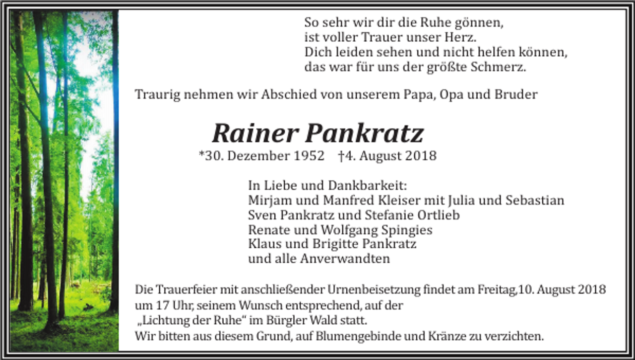 <p>So sehr wir dir die Ruhe gönnen,<br />ist voller Trauer unser Herz.<br />Dich leiden sehen und nicht helfen können,<br />das war für uns der größte Schmerz.<br />Traurig nehmen wir Abschied von unserem Papa, Opa und Bruder</p><p>Rainer Pankratz<br />*30. Dezember 1952 †4. August 2018<br />In Liebe und Dankbarkeit:<br />Mirjam und Manfred Kleiser mit Julia und Sebastian<br />Sven Pankratz und Stefanie Ortlieb<br />Renate und Wolfgang Spingies<br />Klaus und Brigitte Pankratz<br />und alle Anverwandten<br />Die Trauerfeier mit anschließender Urnenbeisetzung findet am Freitag,10. August 2018<br />um 17 Uhr, seinem Wunsch entsprechend, auf der<br />„Lichtung der Ruhe“ im Bürgler Wald statt.<br />Wir bitten aus diesem Grund, auf Blumengebinde und Kränze zu verzichten.</p>