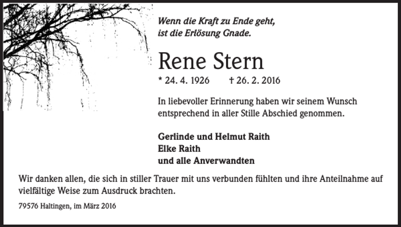 <p>Wenn die Kraft zu Ende geht,<br />ist die Erlösung Gnade.</p><p>Rene Stern</p><p>* 24. 4. 1926 † 26. 2. 2016<br />In liebevoller Erinnerung haben wir seinem Wunsch<br />entsprechend in aller Stille Abschied genommen.<br />Gerlinde und Helmut Raith<br />Elke Raith<br />und alle Anverwandten<br />Wir danken allen, die sich in stiller Trauer mit uns verbunden fühlten und ihre Anteilnahme auf<br />vielfältige Weise zum Ausdruck brachten.<br />79576 Haltingen, im März 2016</p>