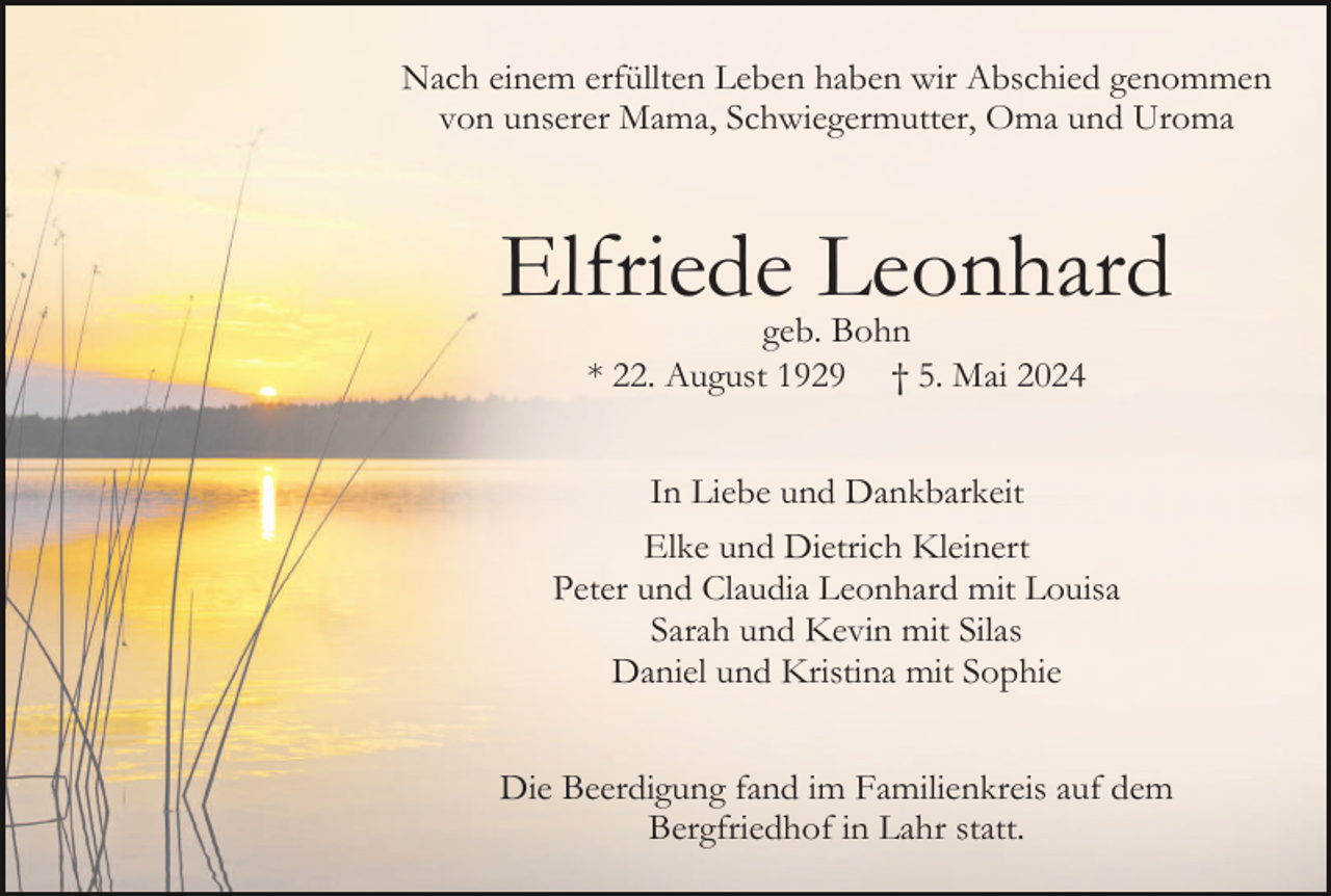 <p>Nach einem erfüllten Leben haben wir Abschied genommen<br />von unserer Mama, Schwiegermutter, Oma und Uroma</p><p>Elfriede Leonhard<br />geb. Bohn<br />* 22. August 1929 † 5. Mai 2024<br />In Liebe und Dankbarkeit<br />Elke und Dietrich Kleinert<br />Peter und Claudia Leonhard mit Louisa<br />Sarah und Kevin mit Silas<br />Daniel und Kristina mit Sophie<br />Die Beerdigung fand im Familienkreis auf dem<br />Bergfriedhof in Lahr statt.</p>