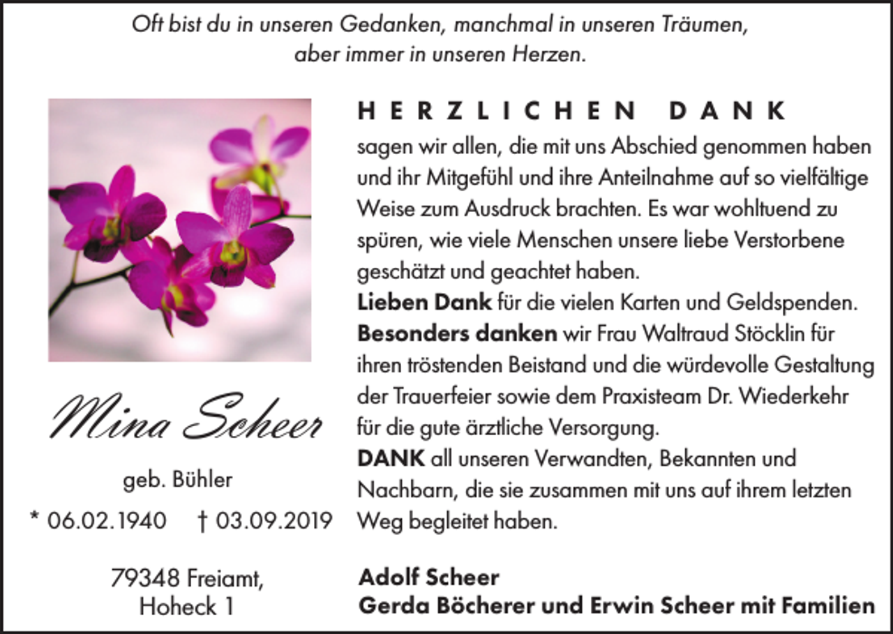 <p>Oft bist du in unseren Gedanken, manchmal in unseren Träumen,<br />aber immer in unseren Herzen.</p><p>H E R Z L I C H E N</p><p>D A N K</p><p>sagen wir allen, die mit uns Abschied genommen haben<br />und ihr Mitgefühl und ihre Anteilnahme auf so vielfältige<br />Weise zum Ausdruck brachten. Es war wohltuend zu<br />spüren, wie viele Menschen unsere liebe Verstorbene<br />geschätzt und geachtet haben.<br />Lieben Dank für die vielen Karten und Geldspenden.<br />Besonders danken wir Frau Waltraud Stöcklin für<br />ihren tröstenden Beistand und die würdevolle Gestaltung<br />der Trauerfeier sowie dem Praxisteam Dr. Wiederkehr<br />für die gute ärztliche Versorgung.<br />DANK all unseren Verwandten, Bekannten und<br />geb. Bühler<br />Nachbarn, die sie zusammen mit uns auf ihrem letzten<br />* 06.02.1940 † 03.09.2019 Weg begleitet haben.</p><p>Mina Scheer<br />79348 Freiamt,<br />Hoheck 1</p><p>Adolf Scheer<br />Gerda Böcherer und Erwin Scheer mit Familien</p>