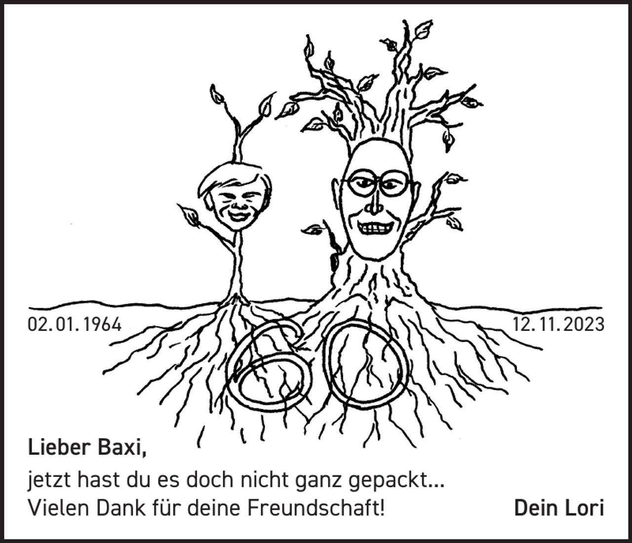 <p>02. 01. 1964</p><p>12. 11. 2023</p><p>Lieber Baxi,<br />jetzt hast du es doch nicht ganz gepackt...<br />Vielen Dank für deine Freundschaft!</p><p>Dein Lori</p>