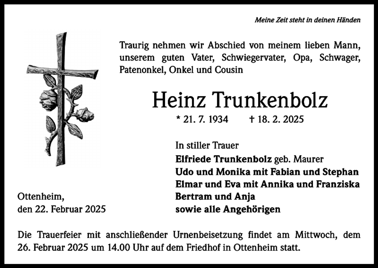 <p>Meine Zeit steht in deinen Händen</p><p>Traurig nehmen wir Abschied von meinem lieben Mann,<br />unserem guten Vater, Schwiegervater, Opa, Schwager,<br />­Patenonkel, Onkel und Cousin</p><p>Heinz Trunkenbolz<br />* 21. 7. 1934 † 18. 2. 2025</p><p>Ottenheim,<br />den 22. Februar 2025</p><p>In stiller Trauer<br />Elfriede Trunkenbolz geb. Maurer<br />Udo und Monika mit Fabian und Stephan<br />Elmar und Eva mit Annika und Franziska<br />Bertram und Anja<br />sowie alle Angehörigen</p><p>Die Trauerfeier mit anschließender Urnenbeisetzung findet am Mittwoch, dem<br />26. Februar 2025 um 14.00 Uhr auf dem Friedhof in Ottenheim statt.</p>