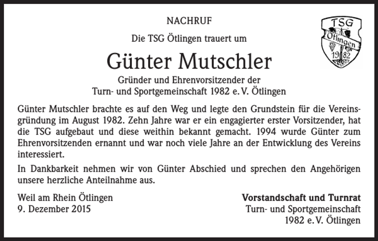 <p>NACHRUF<br />Die TSG Ötlingen trauert um</p><p>Günter Mutschler</p><p>Gründer und Ehrenvorsitzender der<br />Turn- und Sportgemeinschaft 1982 e. V. Ötlingen<br />Günter Mutschler brachte es auf den Weg und legte den Grundstein für die Vereinsgründung im August 1982. Zehn Jahre war er ein engagierter erster Vorsitzender, hat<br />die TSG aufgebaut und diese weithin bekannt gemacht. 1994 wurde Günter zum<br />­Ehrenvorsitzenden ernannt und war noch viele Jahre an der Entwicklung des Vereins<br />interessiert.<br />In Dankbarkeit nehmen wir von Günter Abschied und sprechen den Angehörigen<br />­unsere herzliche Anteilnahme aus.<br />Weil am Rhein Ötlingen<br />9. Dezember 2015</p><p>Vorstandschaft und Turnrat<br />Turn- und Sportgemeinschaft<br />1982 e. V. Ötlingen</p>