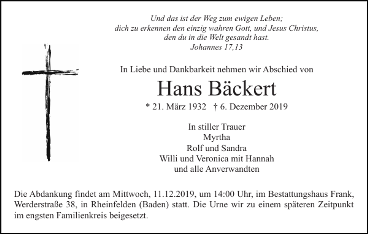 <p>Und das ist der Weg zum ewigen Leben;<br />dich zu erkennen den einzig wahren Gott, und Jesus Christus,<br />den du in die Welt gesandt hast.<br />Johannes 17,13</p><p>In Liebe und Dankbarkeit nehmen wir Abschied von</p><p>Hans Bäckert<br />* 21. März 1932 † 6. Dezember 2019<br />In stiller Trauer<br />Myrtha<br />Rolf und Sandra<br />Willi und Veronica mit Hannah<br />und alle Anverwandten<br />Die Abdankung findet am Mittwoch, 11.12.2019, um 14:00 Uhr, im Bestattungshaus Frank,<br />Werderstraße 38, in Rheinfelden (Baden) statt. Die Urne wir zu einem späteren Zeitpunkt<br />im engsten Familienkreis beigesetzt.</p>