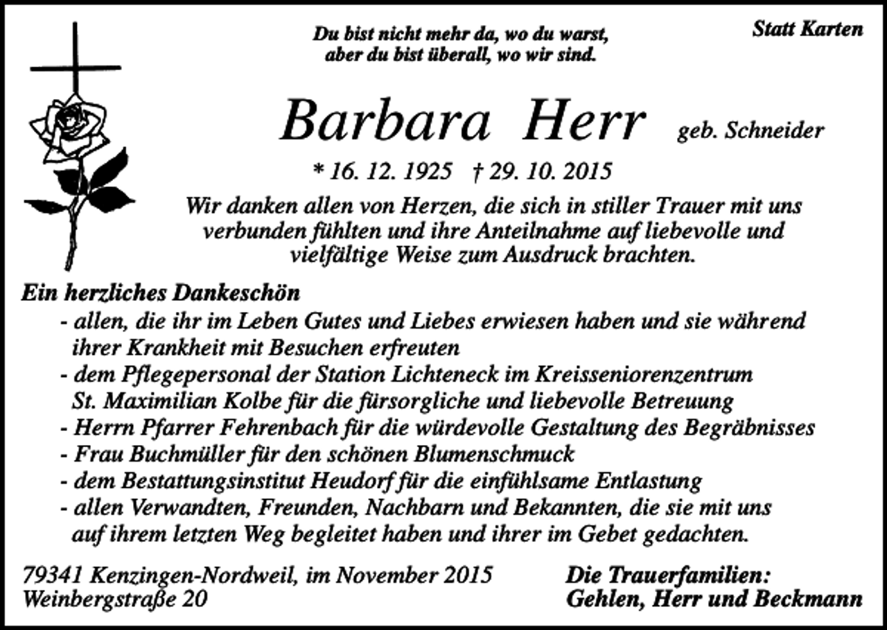 <p>Du bist nicht mehr da, wo du warst,<br />aber du bist überall, wo wir sind.</p><p>Barbara Herr</p><p>Statt Karten</p><p>geb. Schneider</p><p>* 16. 12. 1925 † 29. 10. 2015<br />Wir danken allen von Herzen, die sich in stiller Trauer mit uns<br />verbunden fühlten und ihre Anteilnahme auf liebevolle und<br />vielfältige Weise zum Ausdruck brachten.<br />Ein herzliches Dankeschön<br />- allen, die ihr im Leben Gutes und Liebes erwiesen haben und sie während<br />ihrer Krankheit mit Besuchen erfreuten<br />- dem Pflegepersonal der Station Lichteneck im Kreisseniorenzentrum<br />St. Maximilian Kolbe für die fürsorgliche und liebevolle Betreuung<br />- Herrn Pfarrer Fehrenbach für die würdevolle Gestaltung des Begräbnisses<br />- Frau Buchmüller für den schönen Blumenschmuck<br />- dem Bestattungsinstitut Heudorf für die einfühlsame Entlastung<br />- allen Verwandten, Freunden, Nachbarn und Bekannten, die sie mit uns<br />auf ihrem letzten Weg begleitet haben und ihrer im Gebet gedachten.<br />79341 Kenzingen-Nordweil, im November 2015<br />Weinbergstraße 20</p><p>Die Trauerfamilien:<br />Gehlen, Herr und Beckmann</p>