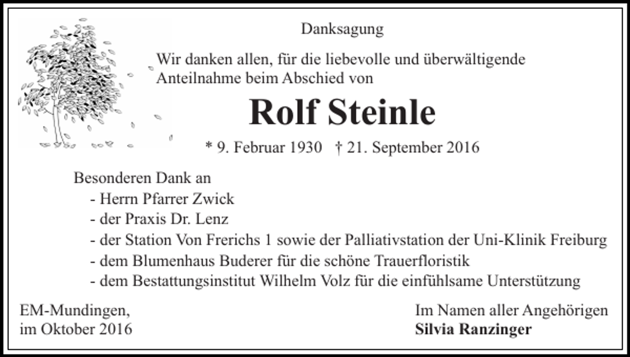 <p>Danksagung<br />Wir danken allen, für die liebevolle und überwältigende<br />Anteilnahme beim Abschied von</p><p>Rolf Steinle<br />* 9. Februar 1930 † 21. September 2016<br />Besonderen Dank an<br />- Herrn Pfarrer Zwick<br />- der Praxis Dr. Lenz<br />- der Station Von Frerichs 1 sowie der Palliativstation der Uni-Klinik Freiburg<br />- dem Blumenhaus Buderer für die schöne Trauerfloristik<br />- dem Bestattungsinstitut Wilhelm Volz für die einfühlsame Unterstützung<br />EM-Mundingen,<br />im Oktober 2016</p><p>Im Namen aller Angehörigen<br />Silvia Ranzinger</p>