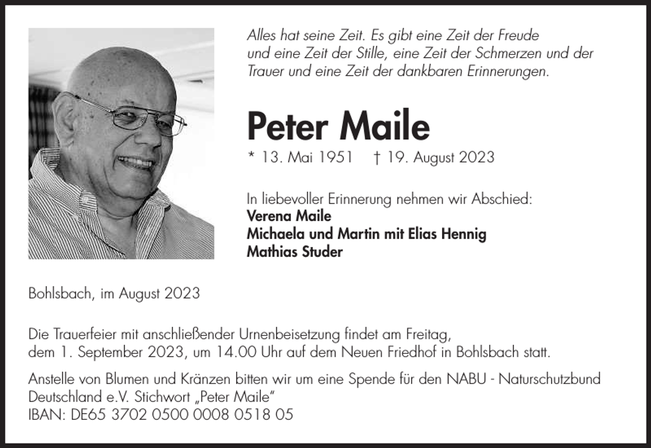 <p>Alles hat seine Zeit. Es gibt eine Zeit der Freude<br />und eine Zeit der Stille, eine Zeit der Schmerzen und der<br />Trauer und eine Zeit der dankbaren Erinnerungen.</p><p>Peter Maile<br />* 13. Mai 1951</p><p>† 19. August 2023</p><p>In liebevoller Erinnerung nehmen wir Abschied:<br />Verena Maile<br />Michaela und Martin mit Elias Hennig<br />Mathias Studer<br />Bohlsbach, im August 2023<br />Die Trauerfeier mit anschließender Urnenbeisetzung ﬁndet am Freitag,<br />dem 1. September 2023, um 14.00 Uhr auf dem Neuen Friedhof in Bohlsbach statt.<br />Anstelle von Blumen und Kränzen bitten wir um eine Spende für den NABU - Naturschutzbund<br />Deutschland e.V. Stichwort „Peter Maile“<br />IBAN: DE65 3702 0508 0518 05</p>