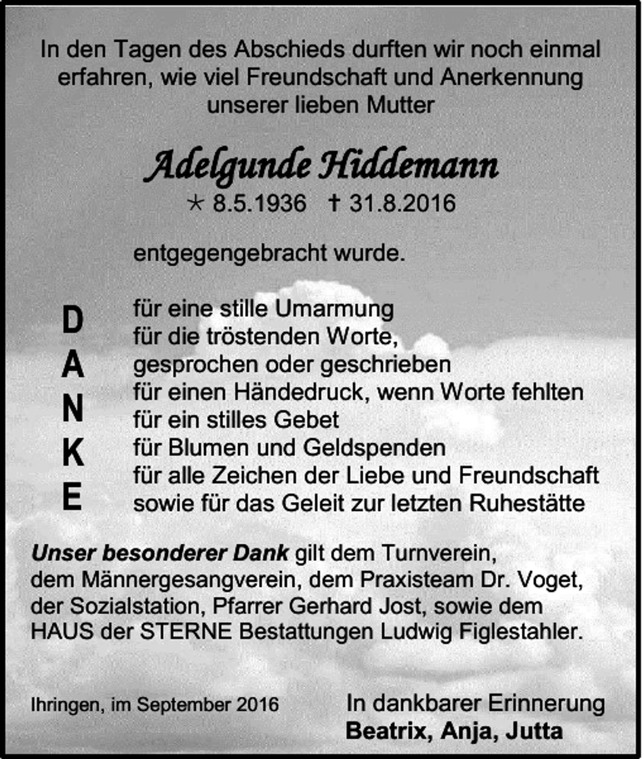 <p>In den Tagen des Abschieds durften wir noch einmal<br />erfahren, wie viel Freundschaft und Anerkennung<br />unserer lieben Mutter</p><p>Adelgunde Hiddemann<br /> 8.5.1936  31.8.2016<br />entgegengebracht wurde.</p><p>D<br />A<br />N<br />K<br />E</p><p>für eine stille Umarmung<br />für die tröstenden Worte,<br />gesprochen oder geschrieben<br />für einen Händedruck, wenn Worte fehlten<br />für ein stilles Gebet<br />für Blumen und Geldspenden<br />für alle Zeichen der Liebe und Freundschaft<br />sowie für das Geleit zur letzten Ruhestätte</p><p>Unser besonderer Dank gilt dem Turnverein,<br />dem Männergesangverein, dem Praxisteam Dr. Voget,<br />der Sozialstation, Pfarrer Gerhard Jost, sowie dem<br />HAUS der STERNE Bestattungen Ludwig Figlestahler.<br />Ihringen, im September 2016</p><p>In dankbarer Erinnerung<br />Beatrix, Anja, Jutta</p>