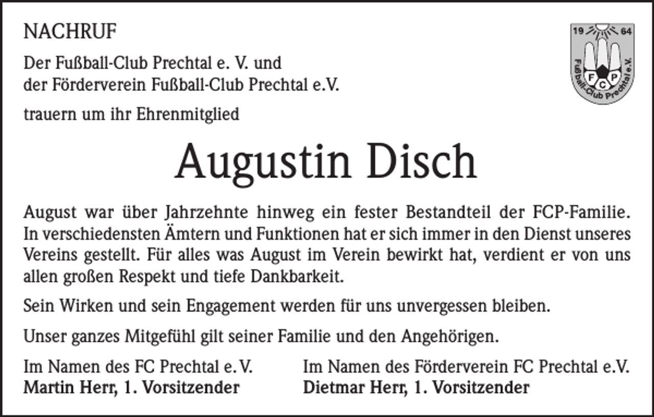 <p>l</p><p>tal</p><p>-C</p><p>ch</p><p>Fuß b a l</p><p>Der Fußball-Club Prechtal e. V. und<br />der Förderverein Fußball-Club Prechtal e.V.</p><p>e.V.</p><p>NACHRUF<br />lub P re</p><p>trauern um ihr Ehrenmitglied</p><p>Augustin Disch<br />August war über Jahrzehnte hinweg ein fester Bestandteil der FCP-Familie.<br />In verschiedensten Ämtern und Funktionen hat er sich immer in den Dienst unseres<br />Vereins gestellt. Für alles was August im Verein bewirkt hat, verdient er von uns<br />allen großen Respekt und tiefe Dankbarkeit.<br />Sein Wirken und sein Engagement werden für uns unvergessen bleiben.<br />Unser ganzes Mitgefühl gilt seiner Familie und den Angehörigen.<br />Im Namen des FC Prechtal e. V.<br />Martin Herr, 1. Vorsitzender</p><p>Im Namen des Förderverein FC Prechtal e.V.<br />Dietmar Herr, 1. Vorsitzender</p>