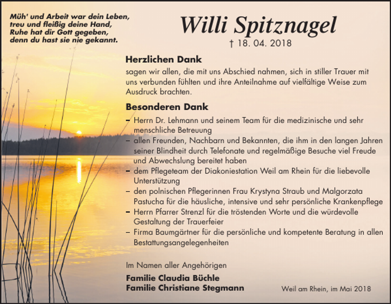 <p>Müh' und Arbeit war dein Leben,<br />treu und fleißig deine Hand,<br />Ruhe hat dir Gott gegeben,<br />denn du hast sie nie gekannt.</p><p>Willi Spitznagel<br />† 18. 04. 2018</p><p>Herzlichen Dank<br />sagen wir allen, die mit uns Abschied nahmen, sich in stiller Trauer mit<br />uns verbunden fühlten und ihre Anteilnahme auf vielfältige Weise zum<br />Ausdruck brachten.</p><p>Besonderen Dank<br />�errn �r. �ehmann und seinem Team für die medizinische und sehr<br />menschliche �etreuung<br />allen �reunden, Nachbarn und �ekannten, die ihm in den langen �ahren<br />seiner �lindheit durch Telef�nate und regelmä�ige �esuche viel �reude<br />und Abwechslung bereitet haben<br />dem �flegeteam der �iak�niestati�n Weil am Rhein für die liebev�lle<br />�nterstützung<br />den ��lnischen �flegerinnen �rau �r�st�na �traub und Malg�rzata<br />�astucha für die häusliche, intensive und sehr �ersönliche �ranken�flege<br />�errn �farrer �trenzl für die tröstenden W�rte und die würdev�lle<br />�estaltung der Trauerfeier<br />�irma �aumgärtner für die �ersönliche und k�m�etente �eratung in allen<br />�estattungsangelegenheiten<br />Im Namen aller Angehörigen<br />Familie Claudia Büchle<br />Familie Christiane Stegmann</p><p>Weil am Rhein, im Mai 2018</p>
