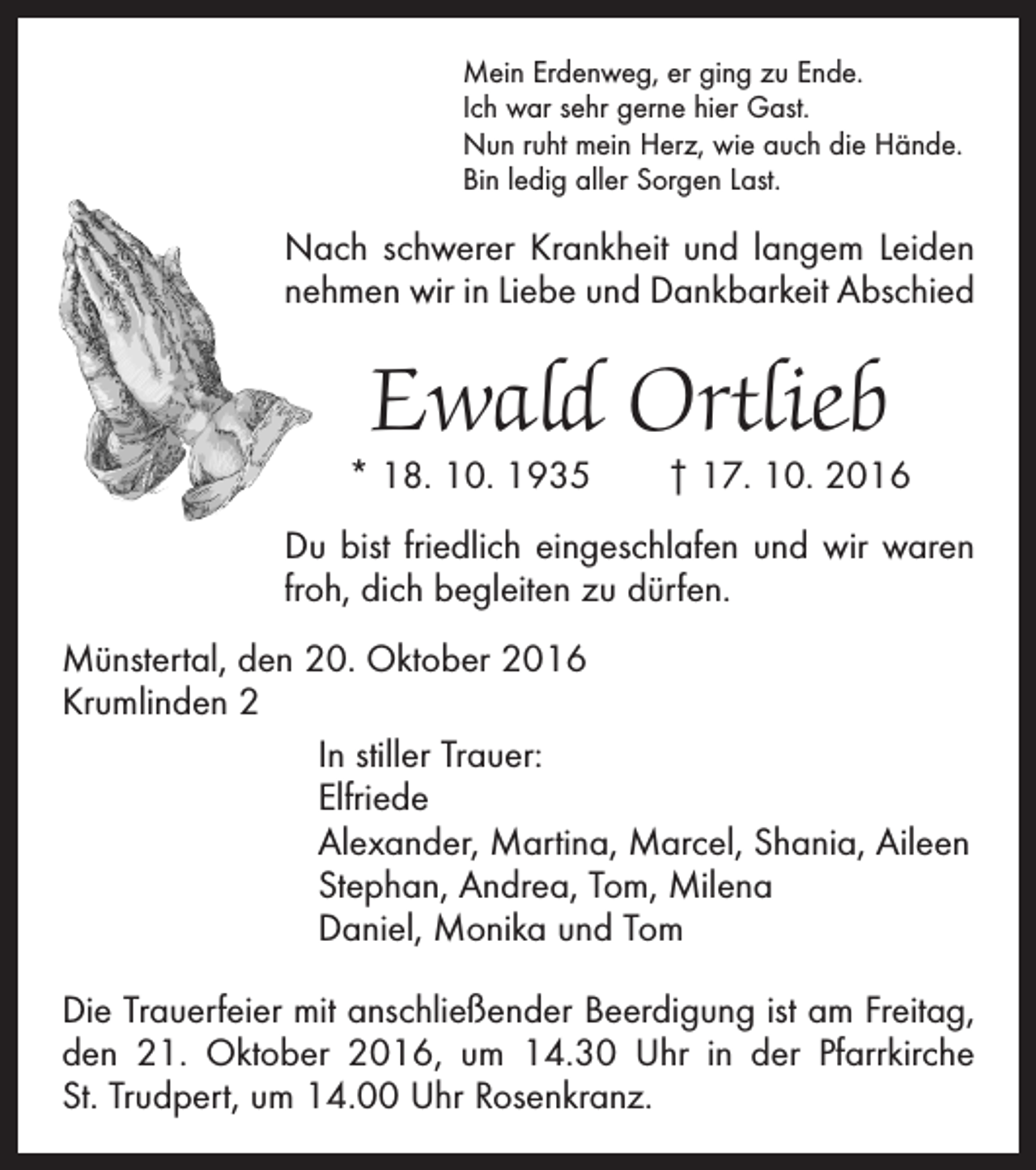 <p>Mein Erdenweg, er ging zu Ende.<br />Ich war sehr gerne hier Gast.<br />Nun ruht mein Herz, wie auch die Hände.<br />Bin ledig aller Sorgen Last.</p><p>Nach schwerer Krankheit und langem Leiden<br />nehmen wir in Liebe und Dankbarkeit Abschied</p><p>Ewald Ortlieb</p><p>* 18. 10. 1935 † 17. 10. 2016<br />Du bist friedlich eingeschlafen und wir waren<br />froh, dich begleiten zu dürfen.<br />Münstertal, den 20. Oktober 2016<br />Krumlinden 2<br />In stiller Trauer:<br />Elfriede<br />Alexander, Martina, Marcel, Shania, Aileen<br />Stephan, Andrea, Tom, Milena<br />Daniel, Monika und Tom<br />Die Trauerfeier mit anschließender Beerdigung ist am Freitag,<br />den 21. Oktober 2016, um 14.30 Uhr in der Pfarrkirche<br />St. Trudpert, um 14.00 Uhr Rosenkranz.</p>
