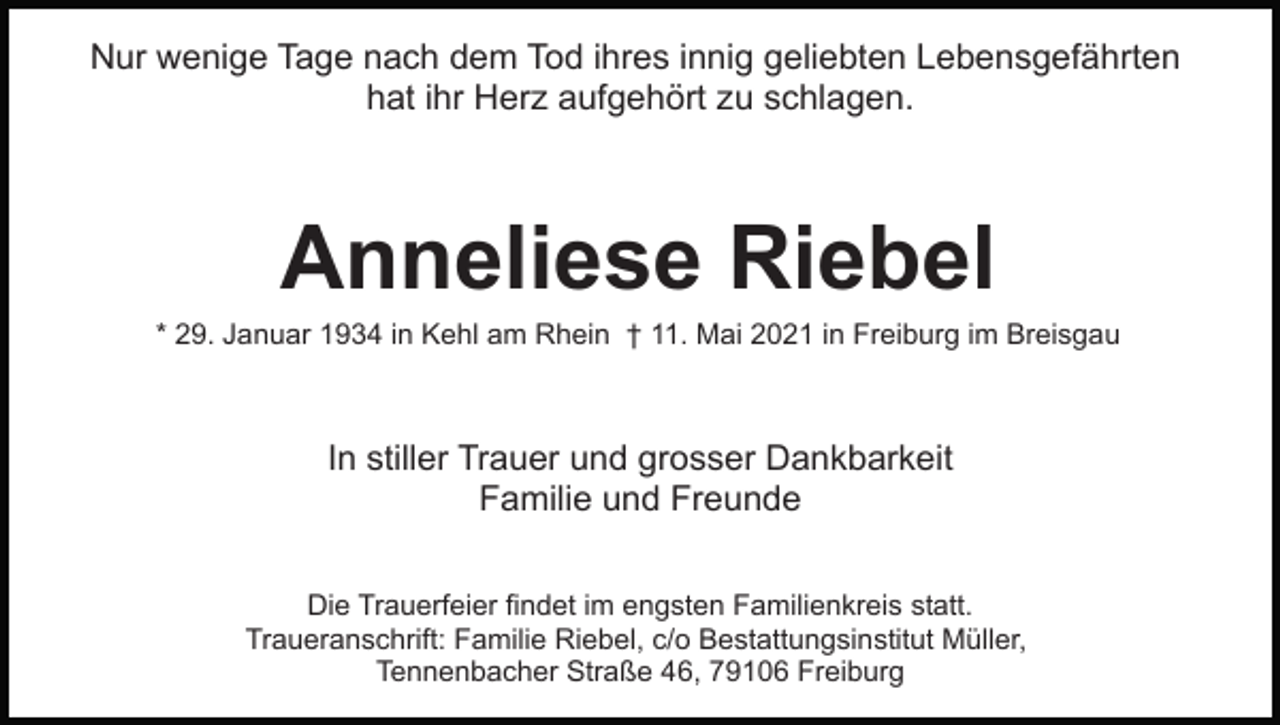 <p>Nur wenige Tage nach dem Tod ihres innig geliebten Lebensgefährten<br />hat ihr Herz aufgehört zu schlagen.</p><p>Anneliese Riebel<br />* 29. Januar 1934 in Kehl am Rhein † 11. Mai 2021 in Freiburg im Breisgau</p><p>In stiller Trauer und grosser Dankbarkeit<br />Familie und Freunde<br />Die Trauerfeier findet im engsten Familienkreis statt.<br />Traueranschrift: Familie Riebel, c/o Bestattungsinstitut Müller,<br />Tennenbacher Straße 46, 79106 Freiburg</p>