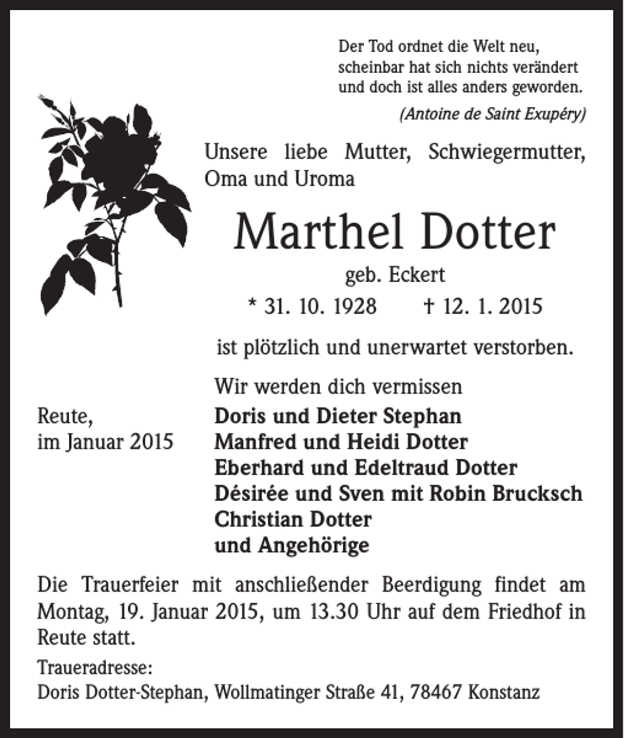 <p>Der Tod ordnet die Welt neu,<br />scheinbar hat sich nichts verändert<br />und doch ist alles anders geworden.</p><p>(Antoine de Saint Exupéry)</p><p>Unsere liebe Mutter, Schwiegermutter,<br />Oma und Uroma</p><p>Marthel Dotter<br />geb. Eckert<br />* 31. 10. 1928 † 12. 1. 2015</p><p>ist plötzlich und unerwartet verstorben.</p><p>Reute,<br />im Januar 2015</p><p>Wir werden dich vermissen<br />oris und Dieter Stephan<br />D<br />Manfred und Heidi Dotter<br />Eberhard und Edeltraud Dotter<br />Désirée und Sven mit Robin Brucksch<br />Christian Dotter<br />und Angehörige</p><p>Die Trauerfeier mit anschließender Beerdigung findet am<br />­Montag, 19. Januar 2015, um 13.30 Uhr auf dem Friedhof in<br />Reute statt.<br />Traueradresse:<br />Doris Dotter-Stephan, Wollmatinger Straße 41, 78467 Konstanz</p>