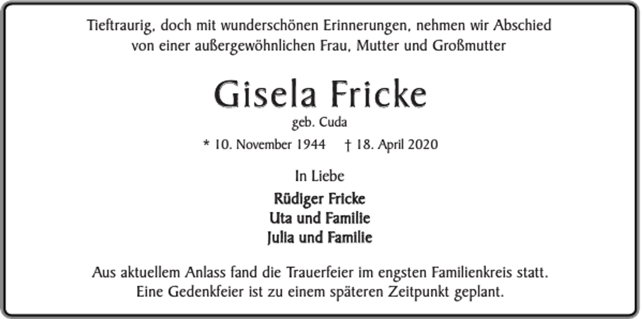 <p>Tieftraurig, doch mit wunderschönen Erinnerungen, nehmen wir Abschied<br />von einer außergewöhnlichen Frau, Mutter und Großmutter</p><p>Gisela Fricke<br />geb. Cuda</p><p>* 10. November 1944</p><p>† 18. April 2020</p><p>In Liebe<br />Rüdiger Fricke<br />Uta und Familie<br />Julia und Familie<br />Aus aktuellem Anlass fand die Trauerfeier im engsten Familienkreis statt.<br />Eine Gedenkfeier ist zu einem späteren Zeitpunkt geplant.</p>