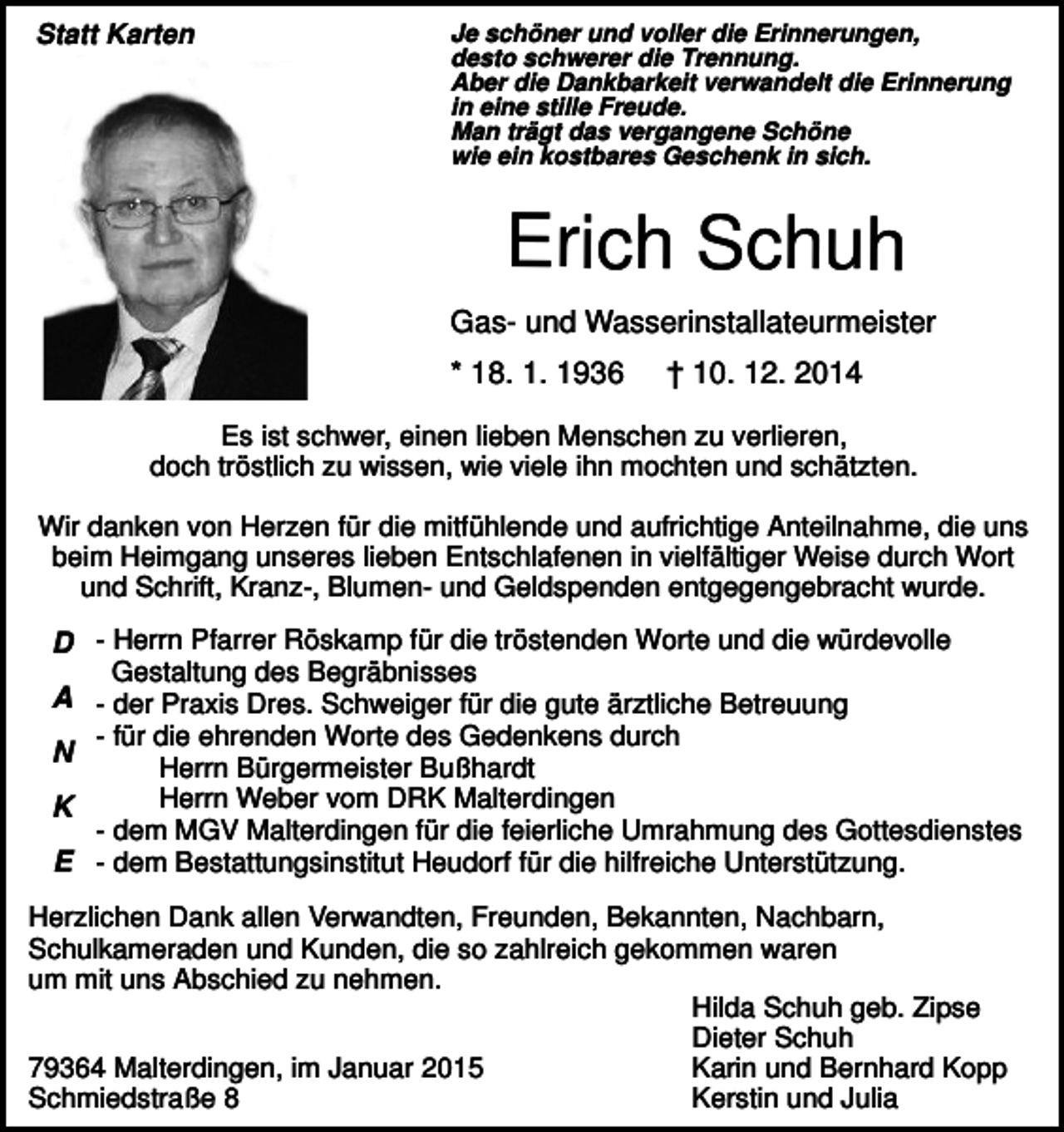 <p>Statt Karten</p><p>Je schöner und voller die Erinnerungen,<br />desto schwerer die Trennung.<br />Aber die Dankbarkeit verwandelt die Erinnerung<br />in eine stille Freude.<br />Man trägt das vergangene Schöne<br />wie ein kostbares Geschenk in sich.</p><p>Erich Schuh<br />Gas- und Wasserinstallateurmeister<br />* 18. 1. 1936</p><p>† 10. 12. 2014</p><p>Es ist schwer, einen lieben Menschen zu verlieren,<br />doch tröstlich zu wissen, wie viele ihn mochten und schätzten.<br />Wir danken von Herzen für die mitfühlende und aufrichtige Anteilnahme, die uns<br />beim Heimgang unseres lieben Entschlafenen in vielfältiger Weise durch Wort<br />und Schrift, Kranz-, Blumen- und Geldspenden entgegengebracht wurde.</p><p>D - Herrn Pfarrer Röskamp für die tröstenden Worte und die würdevolle<br />Gestaltung des Begräbnisses<br />A - der Praxis Dres. Schweiger für die gute ärztliche Betreuung<br />- für die ehrenden Worte des Gedenkens durch<br />N<br />Herrn Bürgermeister Bußhardt<br />Herrn Weber vom DRK Malterdingen<br />K<br />- dem MGV Malterdingen für die feierliche Umrahmung des Gottesdienstes<br />E - dem Bestattungsinstitut Heudorf für die hilfreiche Unterstützung.<br />Herzlichen Dank allen Verwandten, Freunden, Bekannten, Nachbarn,<br />Schulkameraden und Kunden, die so zahlreich gekommen waren<br />um mit uns Abschied zu nehmen.<br />Hilda Schuh geb. Zipse<br />Dieter Schuh<br />79364 Malterdingen, im Januar 2015<br />Karin und Bernhard Kopp<br />Kerstin und Julia<br />Schmiedstraße 8</p>