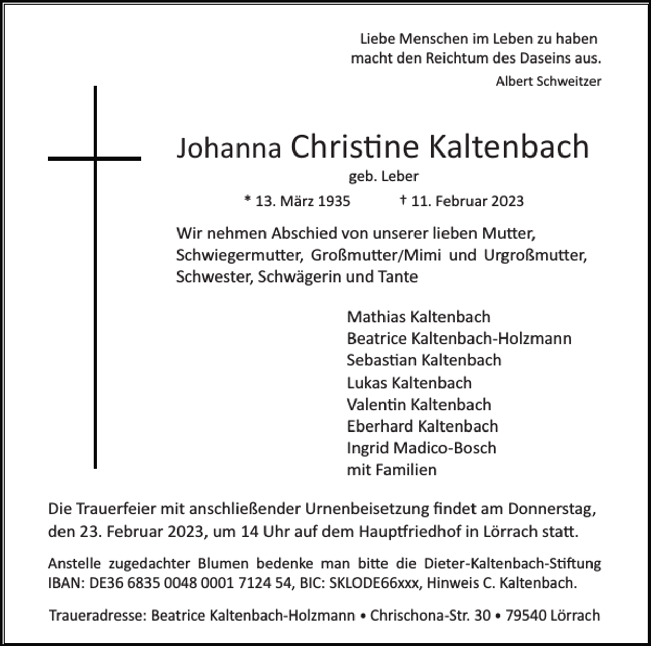 <p>Liebe Menschen im Leben zu haben<br />macht den Reichtum des Daseins aus.<br />Albert Schweitzer</p><p>Johanna Christine Kaltenbach<br />geb. Leber<br />* 13. März 1935</p><p>† 11. Februar 2023</p><p>Wir nehmen Abschied von unserer lieben Mutter,<br />Schwiegermutter, Großmutter/Mimi und Urgroßmutter,<br />Schwester, Schwägerin und Tante<br />Mathias Kaltenbach<br />Beatrice Kaltenbach­Holzmann<br />Sebastian Kaltenbach<br />Lukas Kaltenbach<br />Valentin Kaltenbach<br />Eberhard Kaltenbach<br />Ingrid Madico­Bosch<br />mit Familien<br />Die Trauerfeier mit anschließender Urnenbeisetzung ﬁndet am Donnerstag,<br />den 23. Februar 2023, um 14 Uhr auf dem Hauptfriedhof in Lörrach statt.<br />Anstelle zugedachter Blumen bedenke man bitte die Dieter­Kaltenbach­Stiftung<br />IBAN: DE3835 0048 0001 7124 54, BIC: SKLODE66xxx, Hinweis C. Kaltenbach.<br />Traueradresse: Beatrice Kaltenbach­Holzmann • Chrischona­Str. 30 • 79540 Lörrach</p>