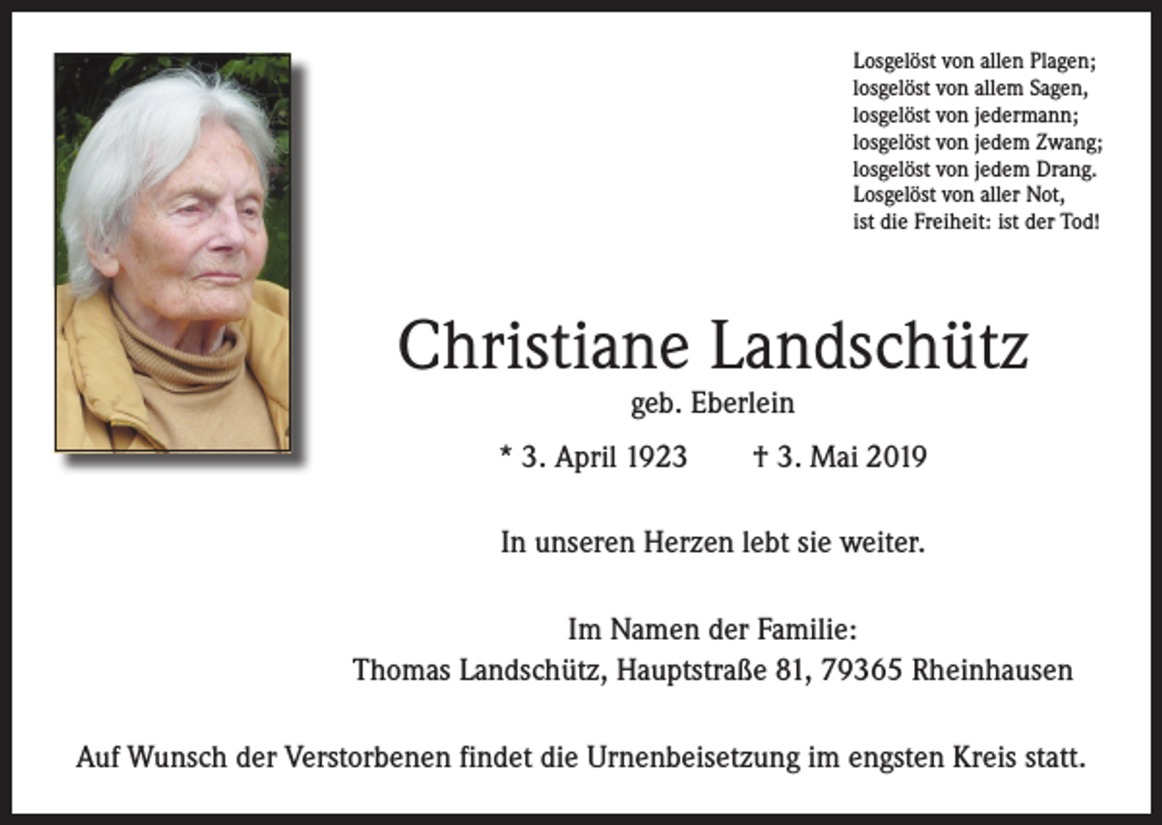 <p>Losgelöst von allen Plagen;<br />losgelöst von allem Sagen,<br />losgelöst von jedermann;<br />losgelöst von jedem Zwang;<br />losgelöst von jedem Drang.<br />Losgelöst von aller Not,<br />ist die Freiheit: ist der Tod!</p><p>Christiane Landschütz<br />geb. Eberlein</p><p>* 3. April 1923 † 3. Mai 2019<br />In unseren Herzen lebt sie weiter.<br />Im Namen der Familie:<br />Thomas Landschütz, Hauptstraße 81, 79365 Rheinhausen<br />Auf Wunsch der Verstorbenen findet die Urnenbeisetzung im engsten Kreis statt.</p>
